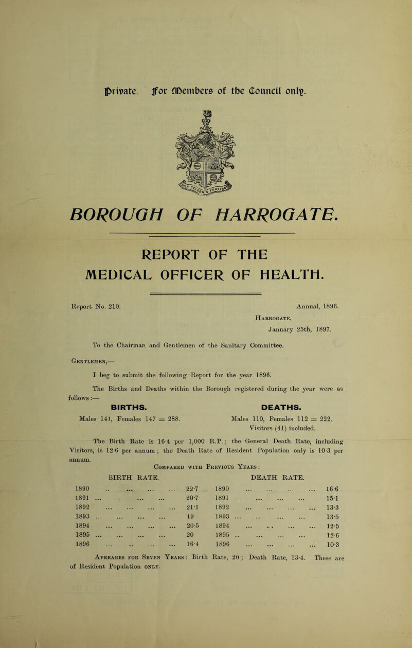 private Jfor HDembers of tbe Council onl^. BOROUGH OF HARROGATE. REPORT OF THE MEDICAL OFFICER OF HEALTH. Report No. 210. Annual, 1896. Harrogate, January 25th, 1897. To the Chairman and Gentlemen of the Sanitary Committee. Gentlemen,— I beg to submit the following Report for the year 1896. The Births and Deaths within the Borough registered during the year were as follows:— BIRTHS. DEATHS. Males 141, Females 147 = 288. Males 110, Females 112 = 222. Visitors (41) included. The Birth Rate is 16-4 per 1,000 R.P.; the General Death Rate, including Visitors, is 12'6 per annum ; the Death Rate of Resident Population only is 10 3 per annum. Compared with Previous Years : BIRTH RATE. DEATH RATE. 1890 22-7 1890 . 16-6 1891 20-7 1891 15-1 1892 21T 1892 . 13-3 1893 19 1893 13-5 1894 20-5 1894 12-5 1895 20 1895 12-6 1896 16-4 1896 10-3 Averages for Seven Years of Resident Population only. : Birth Rate, 20 ; Death Rate, 13-4. These are