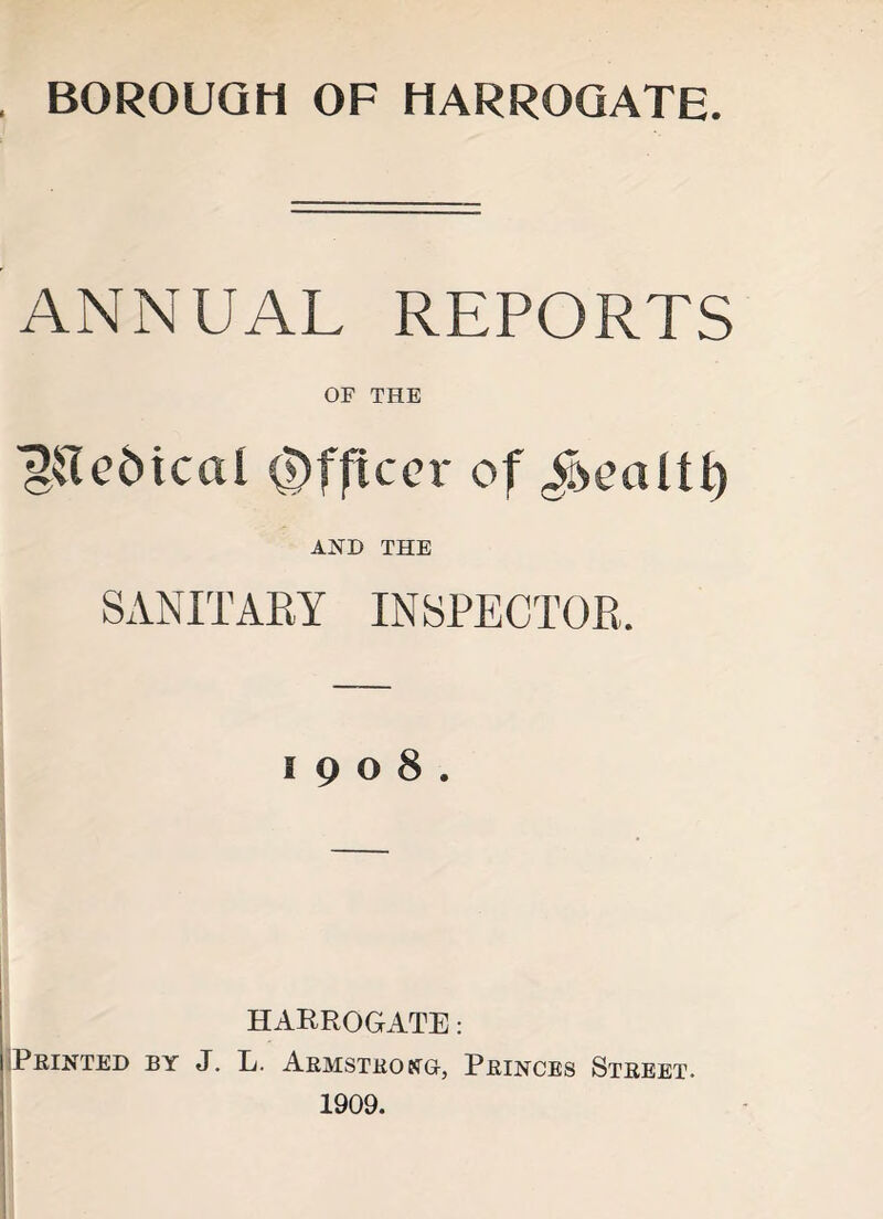 BOROUGH OF HARROGATE. ANNUAL REPORTS OF THE ^[Teincal Officer of AND THE SANITARY INSPECTOR, 1908. HARROGATE: 1 Printed by J. L. Armstrong-, Princes Street. 1909.