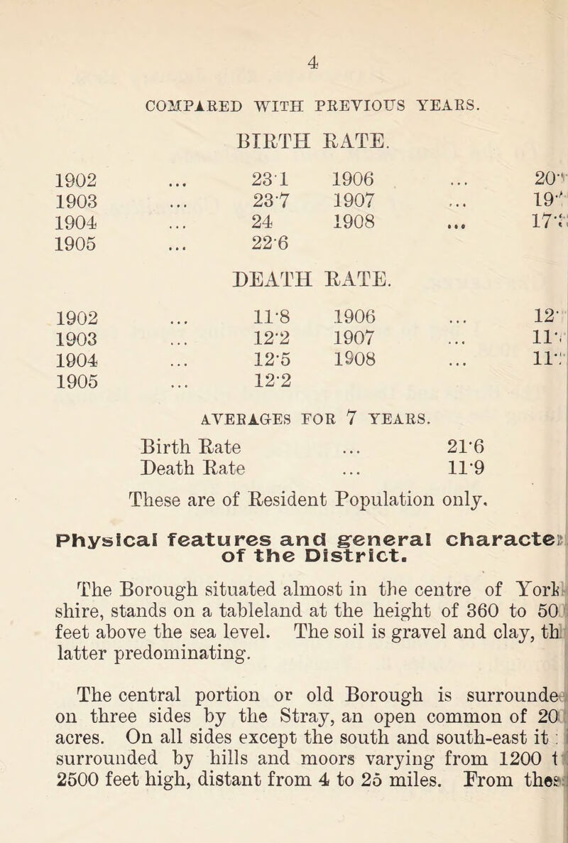 COMPARED WITH PREVIOUS YEARS. BIRTH RATE. 1902 23 1 1906 . . • 20 a 1903 237 1907 , . , 19' 1904 24 1908 • • • 174 1905 226 HEATH RATE. 1902 11-8 1906 12- 1903 12’2 1907 • . < llv 1904 12-5 1908 • • » ir: 1905 12-2 AVERAGES FOR 7 YEARS. Birth Rate ... 2T6 Heath Rate ... 11*9 These are of Resident Population only. Physical features and general character of the District. The Borough situated almost in the centre of York shire, stands on a tableland at the height of 360 to 50 feet above the sea level. The soil is gravel and clay, th: latter predominating. The central portion or old Borough is surrounde on three sides by the Stray, an open common of 20! acres. On all sides except the south and south-east it: surrounded by hills and moors varying from 1200 t 2500 feet high, distant from 4 to 25 miles. Prom the?