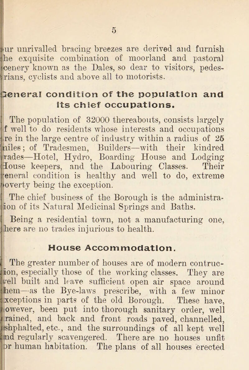 >ur unrivalled bracing breezes are derived and furnish he exquisite combination of moorland and pastoral cenery known as the Dales, so dear to visitors, pedes- rians, cyclists and above all to motorists. General condition of the population and its chief occupations. The population of 32000 thereabouts, consists largely If well to do residents whose interests and occupations re in the large centre of industry within a radius of 26 iniles; of Tradesmen, Builders—with their kindred rades—Hotel, Hydro, Boarding House and Lodging Louse keepers, and the Labouring Classes. Their •eneral condition is healthy and well to do, extreme poverty being the exception. The chief business of the Borough is the administra- lon of its Natural Medicinal Springs and Baths. Being a residential town, not a manufacturing one, here are no trades injurious to health. House Accommodation. The greater number of houses are of modern contruc- ion, especially those of the working classes. They are veil built and have sufficient open air space around hern—as the Bye-laws prescribe, with a few minor ixceptions in parts of the old Borough. These have, owever, been put into thorough sanitary order, well rained, and back and front roads paved, channelled, fshphalted, etc., and the surroundings of all kept wrell md regularly scavengered. There are no houses unfit ar human habitation. The plans of all houses erected
