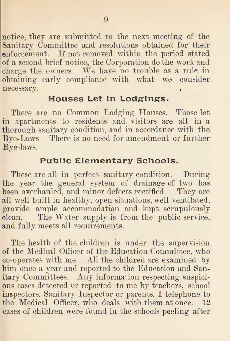 notice, they are submitted to the next meeting of the Sanitary Committee and resolutions obtained for their enforcement. If not removed within the period stated of a second brief notice, the Corporation do the work and charge the owners. We have no trouble as a rule in obtaining early compliance with what we consider necessary. Houses Let in Lodgings. There are no Common Lodging Houses. Those let in apartments to residents and visitors are all in a thorough sanitary condition, and in accordance with the Bye-Laws. There is no need for amendment or further Bye-laws. Public Elementary Schools. These are all in perfect sanitary condition. During the year the general system of drainage of two has been overhauled, and minor defects rectified. They are all well built in healthy, open situations, well ventilated, provide ample accommodation and kept scrupulously clean. The Water supply is from the public service, and fully meets all requirements. The health of the children is under the supervision of the Medical Officer of the Education Committee, who co-operates with me. All the children are examined by him once a year and reported to the Education and San- itary Committees. Any information respecting suspici- ous cases detected or reported to me by teachers, school inspectors, Sanitary Inspector or parents, I telephone to the Medical Officer, who deals with them at once. 12 cases of children were found in the schools peeling after