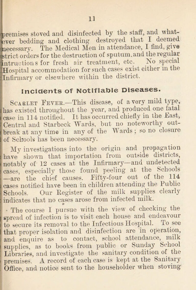 premises stoved and disinfected by the staff, and what- ever bedding and clothing destroyed that I deemed necessary. The Medical Men in attendance, I find, give strict orders for the destruction of sputum, and the regular infractions for fresh air treatment, etc. No special Hospital accommodation for such cases exist either in the Infirmary or elsewhere within the district. Incidents of Notifiable Diseases. Scarlet Fevek.—This disease, of a very mild type, has existed throughout the year, and produced one fatal case in 114 notified. It has occurred chiefly in the East, Central and Starbeck Wards, but no noteworthy out- break at any time in any of the Wards ; so no closure of Schools has been necessary. M}r investigations into the origin and propagation have shown that importation from outside districts, notably of 12 cases at the Infirmary—and undetected cases, especially those found peeling at the Schools —are the chief causes. Fifty-four out of the 114 ; cases notified have been in children attending the Public Schools. Our Eegister of the milk supplies clearly indicates that no cases arose from infected milk. r - The course I pursue with the view of checking the spread of infection is to visit each house and endeavour to secure its removal to the Infectious Hospital, xo see that proper isolation and disinfection are in operation, and enquire as to contact, school attendance, milk supplies, as to books from public or Sunday School Libraries, and investigate the sanitary condition of the premises. A record of each case is kept at the Sanitary Office, and notice sent to the householder when stoving
