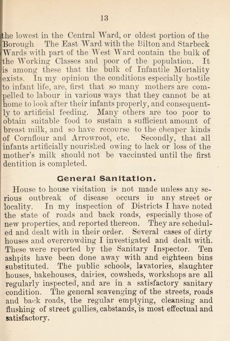 lie lowest in the Central Ward, or oldest portion of the Borough The East Ward with the Bilton and Starbeck Wards with part of the West Ward contain the hulk of the Working Classes and poor of the population. It is among these that the hulk of Infantile Mortality exists. In my opinion the conditions especially hostile to infant life, are, first that so many mothers are com- pelled to labour in various ways that they cannot be at home bo look after their infants properly, and consequent- ly to artificial feeding. Many others are too poor to obtain suitable food to sustain a sufficient amount of breast milk, and so have recourse to the cheaper kinds of Cornflour and Arrowroot, etc. Secondly, that all infants artificially nourished owing to lack or loss of the mother’s milk should not be vaccinated until the first dentition is completed. General Sanitation. House to house visitation is not made unless any se- rious outbreak of disease occurs in any street or locality. In my inspection of Districts I have noted the state of roads and back roads, especially those of new properties, and reported thereon. The}r are schedul- ed and dealt with in their order. Several cases of dirty houses and overcrowding I investigated and dealt with. These were reported by the Sanitary Inspector. Ten ashpits have been done away with and eighteen bins substituted. The public schools, lavatories, slaughter houses, bakehouses, dailies, cowsheds, workshops are all regularly inspected, and are in a satisfactory sanitary condition. The general scavenging of the streets, roads and hack roads, the regular emptying, cleansing and flushing of street gullies, cabstands, is most effectual and satisfactory.