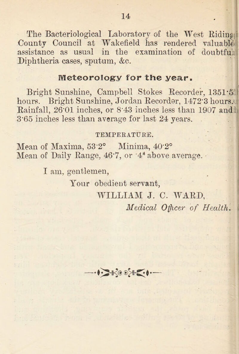 The Bacteriological Laboratory of the West Riding! County Council at Wakefield has rendered valuable assistance as usual in the examination of doubtfu'.: Diphtheria cases, sputum, &c. Meteorology for the year. Bright Sunshine, Campbell Stokes Recorder, 1351*5', I hours. Bright Sunshine, Jordan Recordor, 1472‘3 hours. Rainfall, 26'01 inches, or 8'43 inches less than 1907 and 3'65 inches less than average for last 24 years. TEMPERATURE. Mean of Maxima, 53 2° Minima, 40‘2° Mean of Daily Range, 46'7, or 4* above average. ■ I am, gentlemen, Your obedient servant, WILLIAM J. C. WARD,