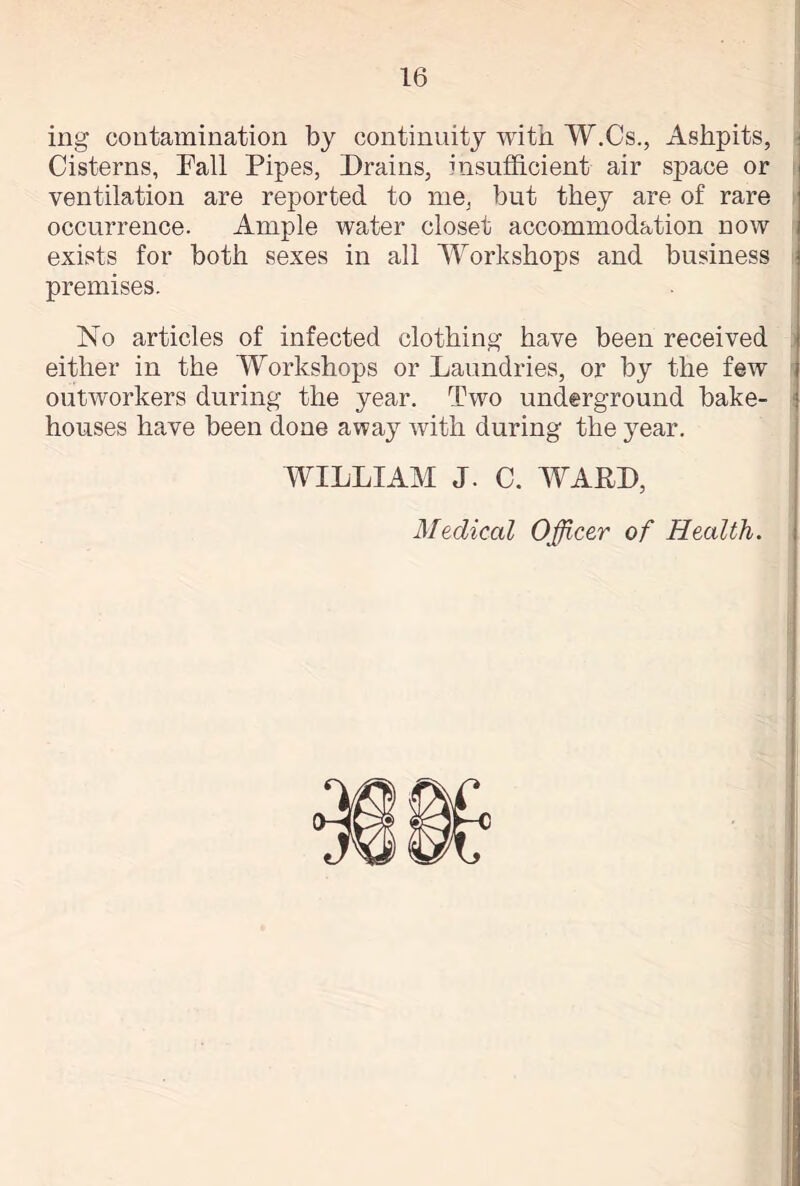 ing contamination by continuity with W.Cs., Ashpits, Cisterns, Fall Pipes, Drains, insufficient air space or ventilation are reported to me, but they are of rare occurrence. Ample water closet accommodation now exists for both sexes in all Workshops and business premises. No articles of infected clothing have been received either in the Workshops or Laundries, or by the few outworkers during the year. Two underground bake- houses have been done away with during the year. WILLIAM J. C. WARD,