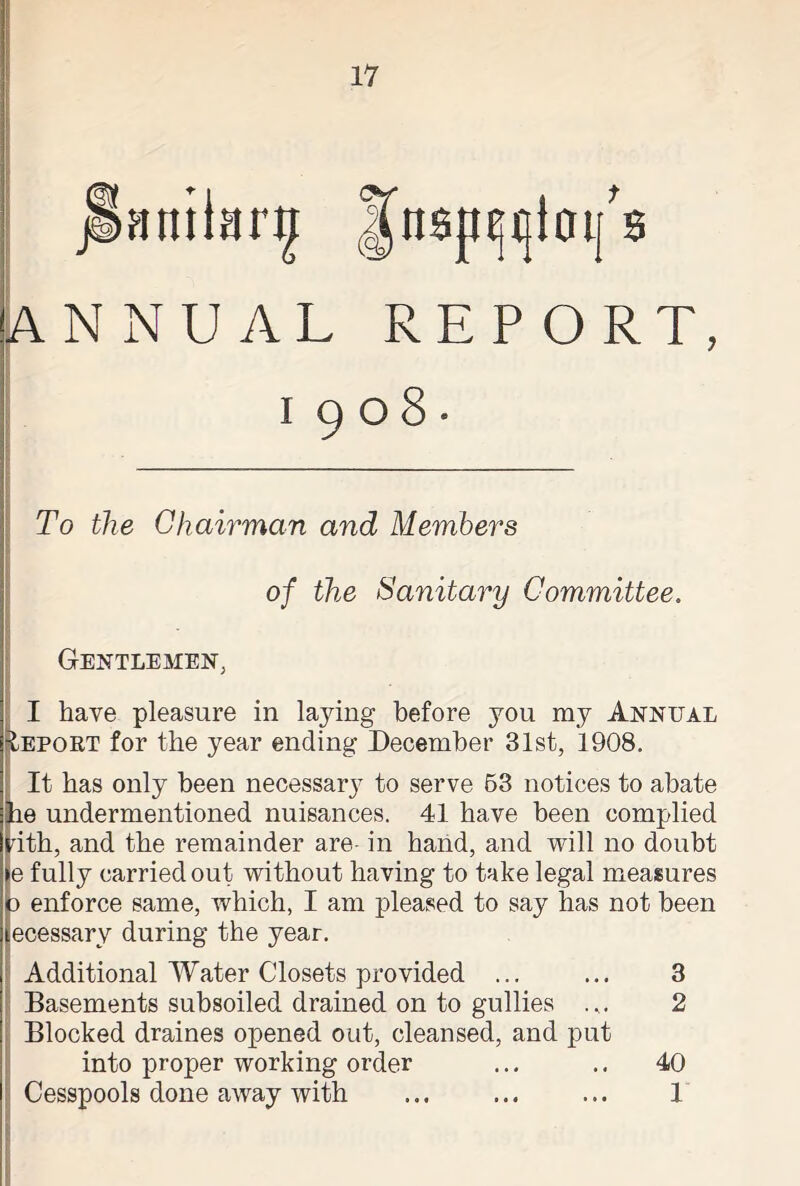 Jnsp^ioifs ANNUAL REPORT, 1908- To the Chairman and Members of the Sanitary Committee. Gentlemen, I have pleasure in laying before you my Annual Iepobt for the year ending December 31st, 1908. It has only been necessary to serve 53 notices to abate be undermentioned nuisances. 41 have been complied nth, and the remainder are- in hand, and will no doubt e fully carried out without having to take legal measures d enforce same, which, I am pleased to say has not been ecessary during the year. Additional Water Closets provided ... ... 3 Basements subsoiled drained on to gullies ... 2 Blocked draines opened out, cleansed, and put into proper working order ... .. 40 i Cesspools done away with ... ... ... 1