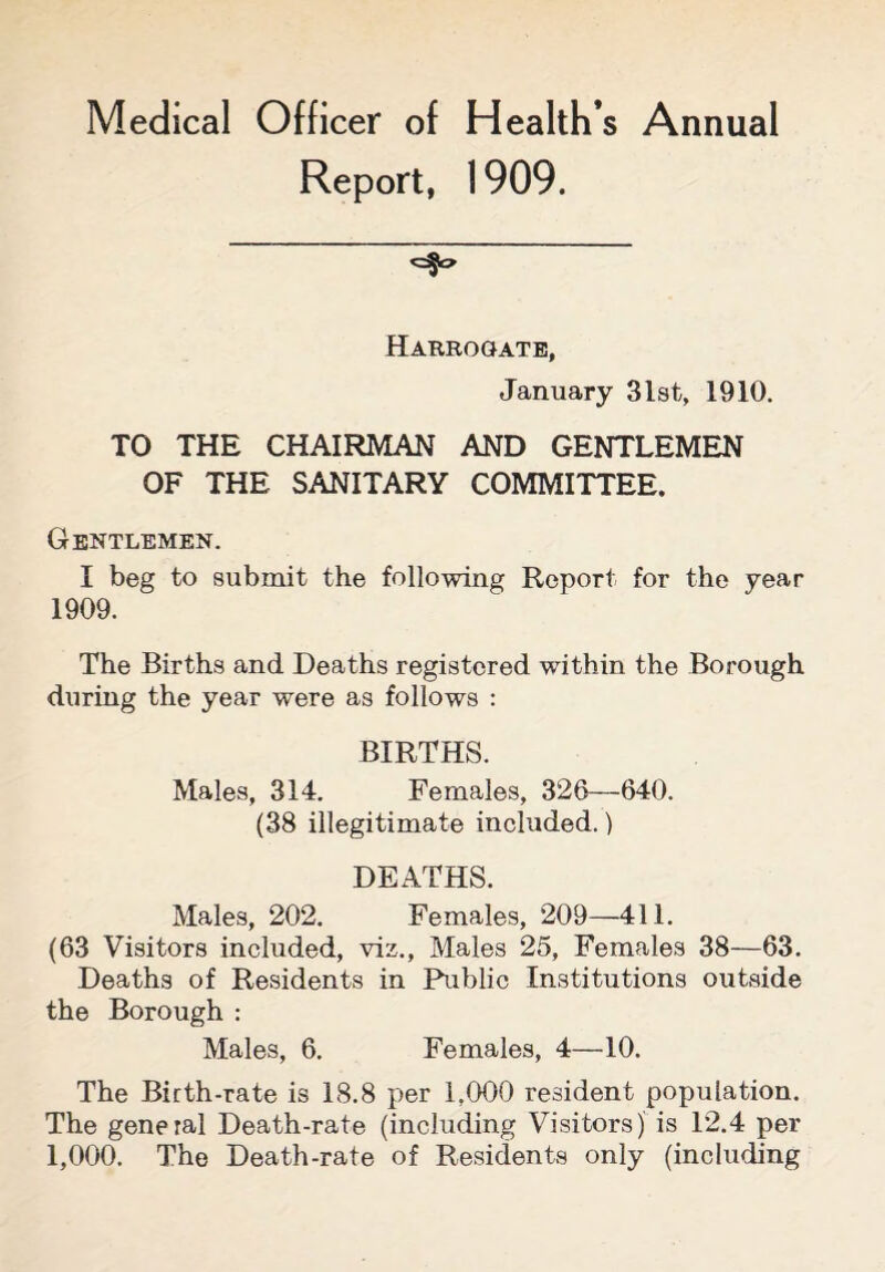 Medical Officer of Health’s Annual Report, 1909. Harrogate, January 31st, 1910. TO THE CHAIRMAN AND GENTLEMEN OF THE SANITARY COMMITTEE. Gentlemen. I beg to submit the following Report for the year 1909. The Births and Deaths registered within the Borough during the year were as follows : BIRTHS. Males, 314. Females, 326—640. (38 illegitimate included.) DEATHS. Males, 202. Females, 209—411. (63 Visitors included, viz., Males 25, Females 38—63. Deaths of Residents in Public Institutions outside the Borough : Males, 6. Females, 4—10. The Birth-rate is 18.8 per 1,000 resident population. The general Death-rate (including Visitors) is 12.4 per 1,000. The Death-rate of Residents only (including