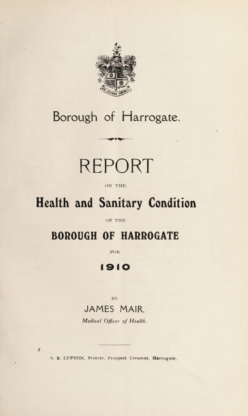 Borough of Harrogate. REPORT ON THK Health and Sanitary Condition OF THK BOROUGH OF HARROGATE FOR 1910 BY JAMES MAIR, Medical Officer of Health. 8. B. LUFrON, Printer, Prospect Crescent, Harrog^ate,