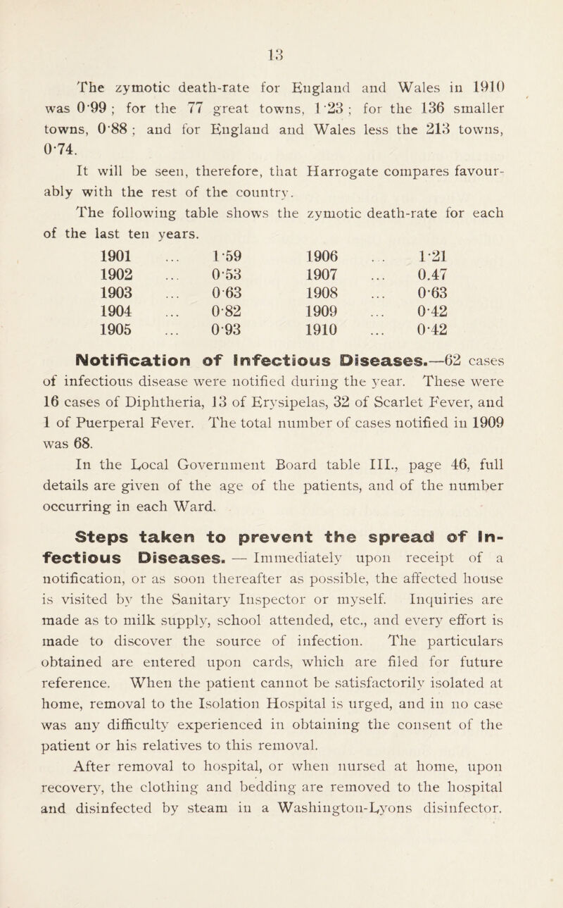 u The zymotic death-rate for England and Wales in 1910 was 0'99 ; for the 77 great towns, 1’23; for the 136 smaller towns, 0’88 ; and for England and Wales less the 213 towns, 0-74. It will be seen, therefore, that Harrogate compares favour- ably with the rest of the country. The following table shows the zymotic death-rate for each of the last ten years. 1901 • « * 1-59 1906 1-21 1902 • ♦ . 0*53 1907 0.47 1903 • • • 0 63 1908 0-63 1904 0-82 1909 0-42 1905 0-93 1910 0-42 Notilication of Snfectiotis Diseases.—62 cases of infectious disease were notified during the year. These were 16 cases of Diphtheria, 13 of Er3sipelas, 32 of Scarlet Fever, and 1 of Puerperal Fever. The total number of cases notified in 1909 was 68. In the Eocal Government Board table III., page 46, full details are given of the age of the patients, and of the number occurring in each Ward. Steps taken to prevent the spread of in- fectious Diseases. — Immediately upon receipt of a notification, or as soon thereafter as pos.sible, the affected house is visited b} the Sanitary Inspector or myself. Inquiries are made as to milk supply, school attended, etc., and ever}^ effort is made to discover the source of infection. The particulars obtained are entered upon cards, which are filed for future reference. When the patient cannot be satisfactoriH isolated at home, removal to the Isolation Hospital is urged, and in no case was any difficulty experienced in obtaining the consent of the patient or his relatives to this removal. After removal to hospital, or when nursed at home, upon recovery, the clothing and bedding are removed to the hospital and disinfected by steam in a Washingtoii-E^'ons disinfector.