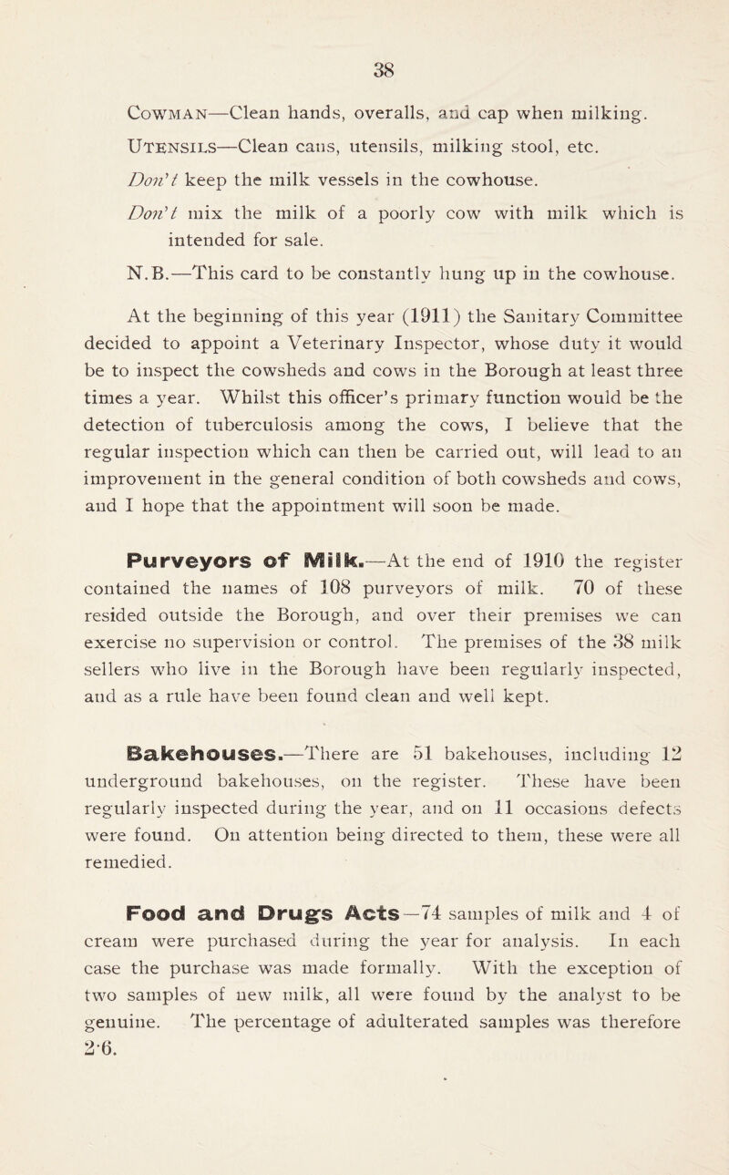 Cowman—Clean hands, overalls, and cap when milking. Utensils—Clean cans, utensils, milking stool, etc. DonU keep the milk vessels in the cowhouse. DonH mix the milk of a poorly cow with milk which is intended for sale. N.B.—This card to be constantly hung up in the cowhouse. At the beginning of this year (1911) the Sanitary Committee decided to appoint a Veterinary Inspector, whose duty it would be to inspect the cowsheds and cows in the Borough at least three times a year. Whilst this officer’s primary function would be the detection of tuberculosis among the cows, I believe that the regular inspection which can then be carried out, will lead to an improvement in the general condition of both cowsheds and cows, and I hope that the appointment will soon be made. Purveyors of iViiik.—At the end of 1910 the register contained the names of 108 purveyors of milk. 70 of these resided outside the Borough, and over their premises we can exercise no supervision or control. The premises of the 38 milk sellers who live in the Borough have been regular!}' inspected, and as a rule have been found clean and well kept. Bakehouses.—There are 51 bakehouses, including 12 underground bakehouses, on the register. These have been regularly inspected during the year, and on 11 occasions defects were found. On attention being directed to them, these were all remedied. Food and Drug^S Acts—74 samples of milk and 4 of cream were purchased during the year for analysis. In each case the purchase was made formally. With the exception of two samples of new milk, all were found by the analyst to be genuine. The percentage of adulterated samples was therefore