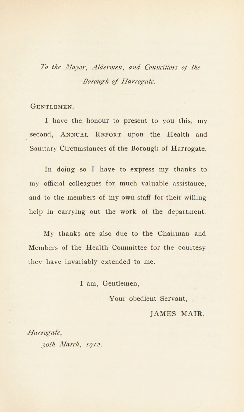 To the Mayor, Aldermen, a?id Councillors of the Borough of Harrogate. Gentlemen, I have the honour to present to you this, my second, Annual Report upon the Health and Sanitary Circumstances of the Borough of Harrogate. In doing so I have to express my thanks to my official colleagues for much valuable assistance, and to the members of my own staff for their willing help in carrying out the work of the department. Mv thanks are also due to the Chairman and Members of the Health Committee for the courtesy they have invariably extended to me. I am, Gentlemen, Your obedient Servant, JAMES MAIR. Harrogate, joth March, igi2.