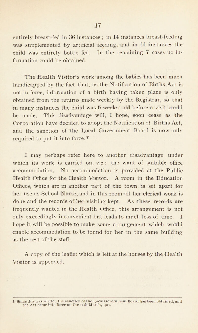 entirely breast-fed in 36 instances ; in 14 instances breast-feeding was supplemented by artificial feeding, and in 11 instances the child was entirely bottle fed. In the remaining 7 cases no in- formation could be obtained. The Health Visitor’s work among the babies has been much handicapped by the fact that, as the Notification of Births Act is not in force, information of a birth having taken place is only obtained from the returns made weekly by the Registrar, so that in many instances the child was 6 weeks’ old before a visit could be made. This disadvantage will, I hope, soon cease as the Corporation have decided to adopt the Notification of Births Act, and the sanction of the Local Government Board is now only required to put it into force.* I may perhaps refer here to another disadvantage under which its work is carried on, viz : the want of suitable office accommodation. No accommodation is provided at the Public Health Office for the Health Visitor. A room in the Education Offices, which are in another part of the town, is set apart for her use as School Nurse, and in this room all her clerical work is done and the records of her visiting kept. As these records are frequently wanted in the Health Office, this arrangement is not only exceedingly inconvenient but leads to much loss of time. I hope it will be possible to make some arrangement which would enable accommodation to be found for her in the same building as the rest of the staff. A copy of the leaflet which is left at the houses by the Health Visitor is appended. ^ Since this was written ttie sanction of the I.ocal Government Board has been obtained, and the Act came into force on the nth March, 1912,