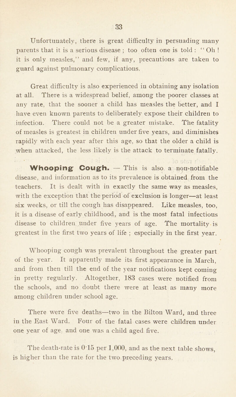 Unfortunately, there is great difficulty in persuading many parents that it is a serious disease ; too often one is told : “ Oh ! it is only measles,” and few, if any, precautions are taken to guard against pulmonary complications. Great difficulty is also experienced in obtaining any isolation at all. There is a widespread belief, among the poorer classes at any rate, that the sooner a child has measles the better, and I have even known parents to deliberately expose their children to infection. There could not be a greater mistake. The fatality of measles is greatest in children under five years, and diminishes rapidly with each year after this age, so that the older a child is when attacked, the less likely is the attack to terminate fatally. Whooping Cough. — This is also a non-notifiable disease, and information as to its prevalence is obtained from the teachers. It is dealt with in exactly the same way as measles, with the exception that the period of exclusion is longer—at least six weeks, or till the cough has disappeared. L,ike measles, too, it is a disease of early childhood, and is the most fatal infectious disease to children under five years of age. The mortality is greatest in the first two years of life ; especially in the first year. Whooping cough was prevalent throughout the greater part of the year. It apparently made its first appearance in March, and from then till the end of the year notifications kept coming in pretty regularly. Altogether, 183 cases were notified from the schools, and no doubt there were at least as many more among children under school age. There were five deaths—two in the Bilton Ward, and three in the East Ward. Four of the fatal cases were children under one year of age. and one was a child aged five. The death-rate is 015 per 1,000, and as the next table shows, is higher than the rate for the two preceding years.