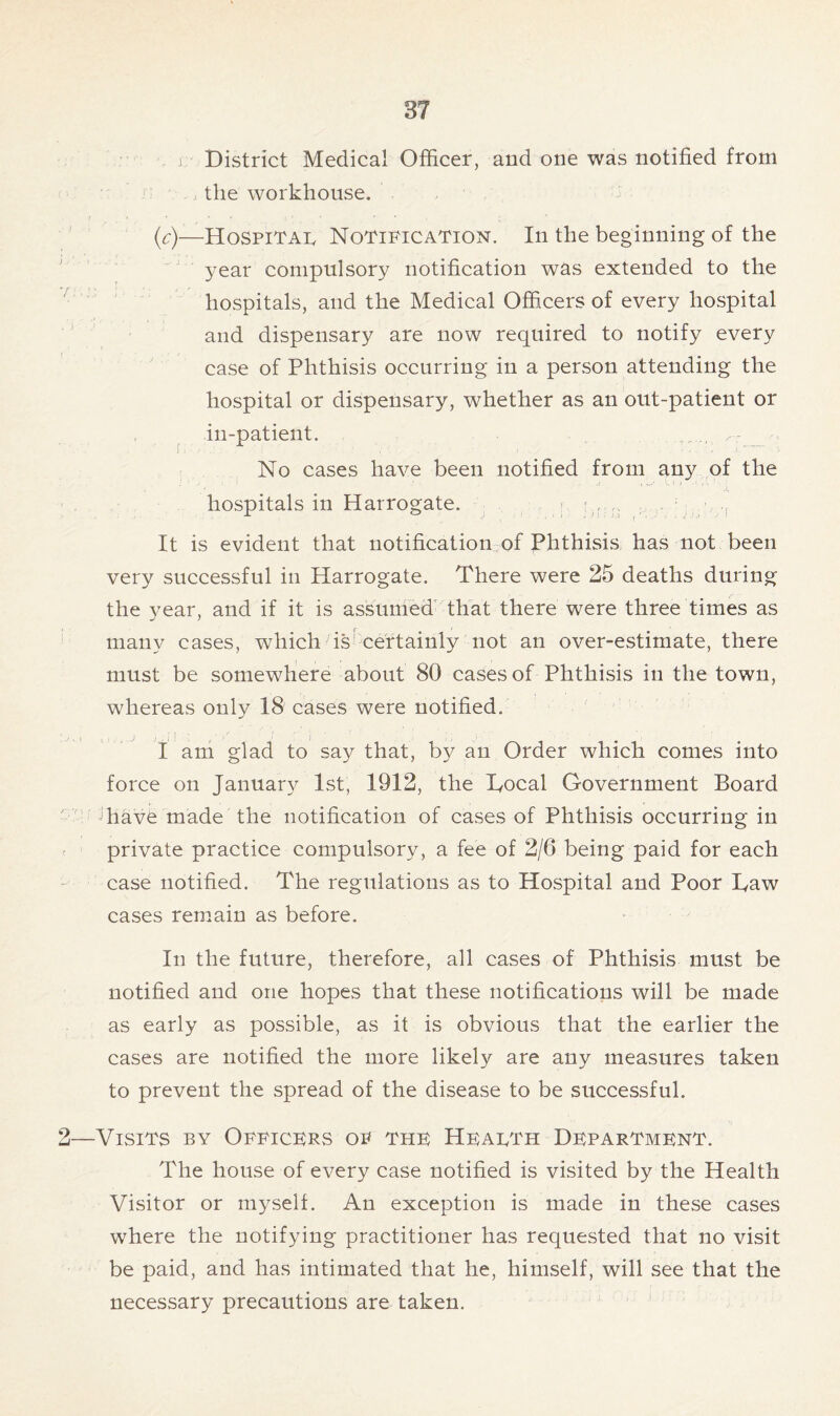 j District Medical Officer, and one was notified from the workhouse. (c)—Hospital Notification. In the beginning of the year compulsory notification was extended to the hospitals, and the Medical Officers of every hospital and dispensary are now required to notify every case of Phthisis occurring in a person attending the hospital or dispensary, whether as an out-patient or in-patient. . I' ' . ’ • - -o'*' - No cases have been notified from any of the hospitals in Harrogate. ■ r It is evident that notification of Phthisis has not been very successful in Harrogate. There were 25 deaths during the 3^ear, and if it is assumed that there were three times as many cases, which is certainly not an over-estimate, there must be somewhere about 80 cases of Phthisis in the town, whereas only 18 cases were notified. I am glad to say that, by an Order which comes into force on January 1st, 1912, the Tocal Government Board have made the notification of cases of Phthisis occurring in private practice compulsory, a fee of 2/6 being paid for each case notified. The regulations as to Hospital and Poor Taw cases remain as before. In the future, therefore, all cases of Phthisis must be notified and one hopes that these notifications will be made as early as possible, as it is obvious that the earlier the cases are notified the more likely are any measures taken to prevent the spread of the disease to be successful. Visits by Officers of the Health Department. The house of every case notified is visited by the Health Visitor or myself. An exception is made in these cases where the notifying practitioner has requested that no visit be paid, and has intimated that he, himself, will see that the necessary precautions are taken.