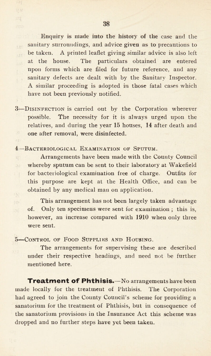 Enquiry is made into the history of the case and the sanitary surroundings, and advice given as to precautions to be taken. A printed leaflet giving similar advice is also left at the house. The particulars obtained are entered upon forms which are filed for future reference, and any sanitary defects are dealt with by the Sanitary Inspector. A similar proceeding is adopted in those fatal cases which have not been previously notified. 3— Disinfection is carried out by the Corporation wherever possible. The necessity for it is always urged upon the relatives, and during the year 15 houses, 14 after death and one after removal, were disinfected. 4— Bacteriological Examination of Sputum. Arrangements have been made with the County Council whereby sputum can be sent to their laboratory at Wakefield for bacteriological examination free of charge. Outfits for this purpose are kept at the Health Office, and can be obtained by any medical man on application. This arrangement has not been largely taken advantage of. Only ten specimens were sent for examination ; this is, however, an increase compared with 1910 when only three were sent. 5— Control of Food Supplies and Housing. The arrangements for supervising these are described under their respective headings, and need not be further mentioned here. Treatment of Phthisis.—No arrangements have been made locally for the treatment of Phthisis. The Corporation had agreed to join the County Council’s scheme for providing a sanatorium for the treatment of Phthisis, but in consequence of the sanatorium provisions in the Insurance Act this scheme was dropped and no further steps have yet been taken.