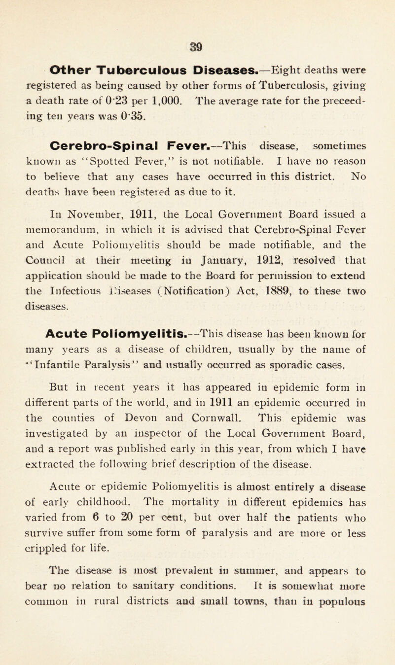 Other Tuberculous Diseases-—Eight deaths were registered as being caused by other forms of Tuberculosis, giving a death rate of 0'23 per 1,000. The average rate for the proceed- ing ten years was 0‘35. Cerebro-Spinal Fever-—This disease, sometimes known as “Spotted Fever,” is not notifiable. I have no reason to believe that any cases have occurred in this district. No deaths have been registered as due to it. In November, 1911, the Local Government Board issued a memorandum, in which it is advised that Cerebro-Spinal Fever and Acute Poliomyelitis should be made notifiable, and the Council at their meeting in January, 1912, resolved that application should be made to the Board for permission to extend the Infectious Diseases (Notification) Act, 1889, to these two diseases. Acute Poliomyelitis.--This disease has been known for many years as a disease of children, usually by the name of “Infantile Paralysis” and usually occurred as sporadic cases. But in recent years it has appeared in epidemic form in different parts of the world, and in 1911 an epidemic occurred in the counties of Devon and Cornwall. This epidemic was investigated by an inspector of the Local Government Board, and a report was published early in this year, from which I have extracted the following brief description of the disease. Acute or epidemic Poliomyelitis is almost entirely a disease of early childhood. The mortality in different epidemics has varied from 6 to 20 per cent, but over half the patients who survive suffer from some form of paralysis and are more or less crippled for life. The disease is most prevalent in summer, and appears to bear no relation to sanitary conditions. It is somewhat more common in rural districts and small towns, than in populous