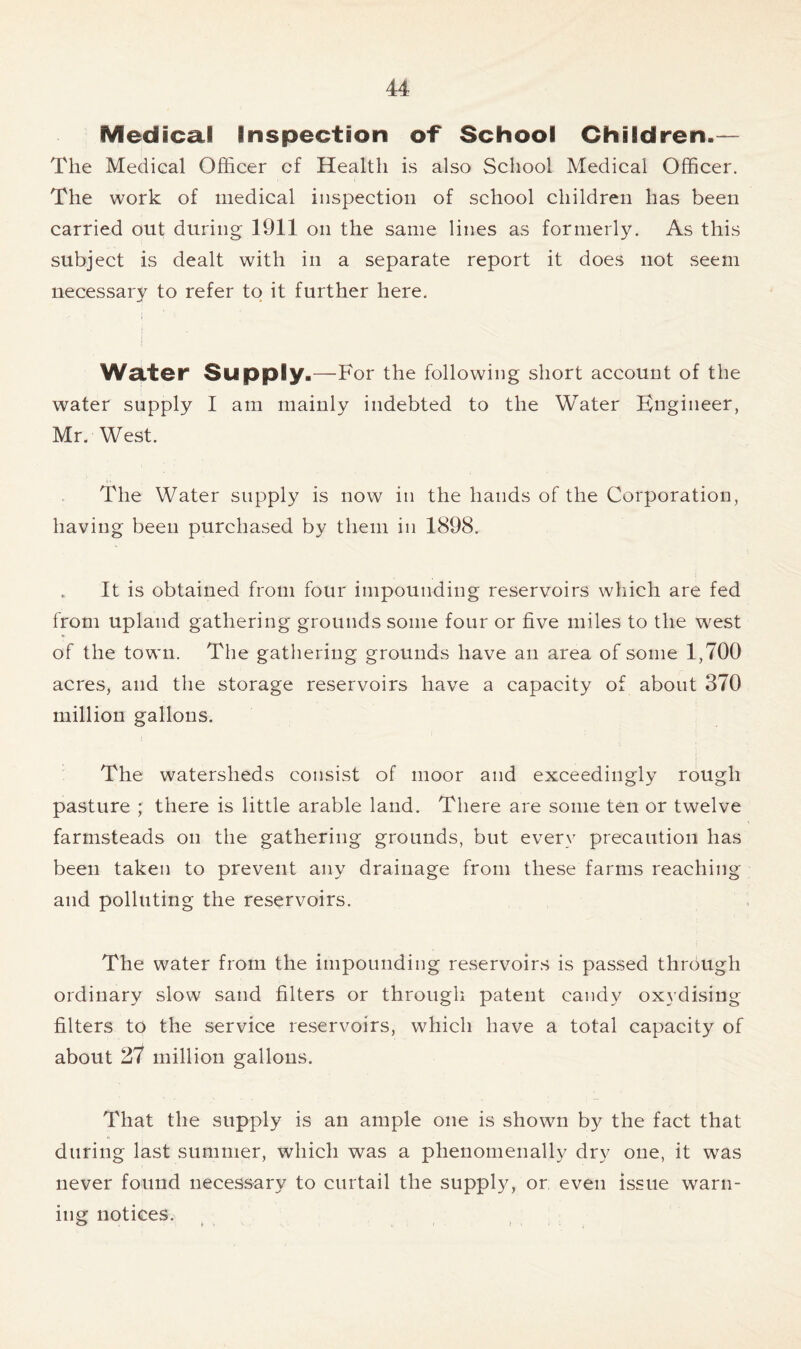 Medical Inspection of School Children.— The Medical Officer cf Health is also School Medical Officer. The work of medical inspection of school children has been carried out during 1911 on the same lines as formerly. As this subject is dealt with in a separate report it does not seem necessarv to refer to it further here. -4 » Water Supply.—For the following short account of the water supply I am mainly indebted to the Water Engineer, Mr. West. The Water supply is now in the hands of the Corporation, having been purchased by them in 1898. It is obtained from four impounding reservoirs which are fed from upland gathering grounds some four or five miles to the west of the town. The gathering grounds have an area of some 1,700 acres, and the storage reservoirs have a capacity of about 370 million gallons. The watersheds consist of moor and exceedingly rough pasture ; there is little arable land. There are some ten or twelve farmsteads on the gathering grounds, but every precaution has been taken to prevent any drainage from these farms reaching and polluting the reservoirs. The water from the impounding reservoirs is passed through ordinary slow sand filters or through patent candy oxydising filters to the service reservoirs, which have a total capacity of about 27 million gallons. That the supply is an ample one is shown by the fact that during last summer, which was a phenomenally dry one, it was never found necessary to curtail the supply, or even issue warn- ing notices. o > » , . i • i
