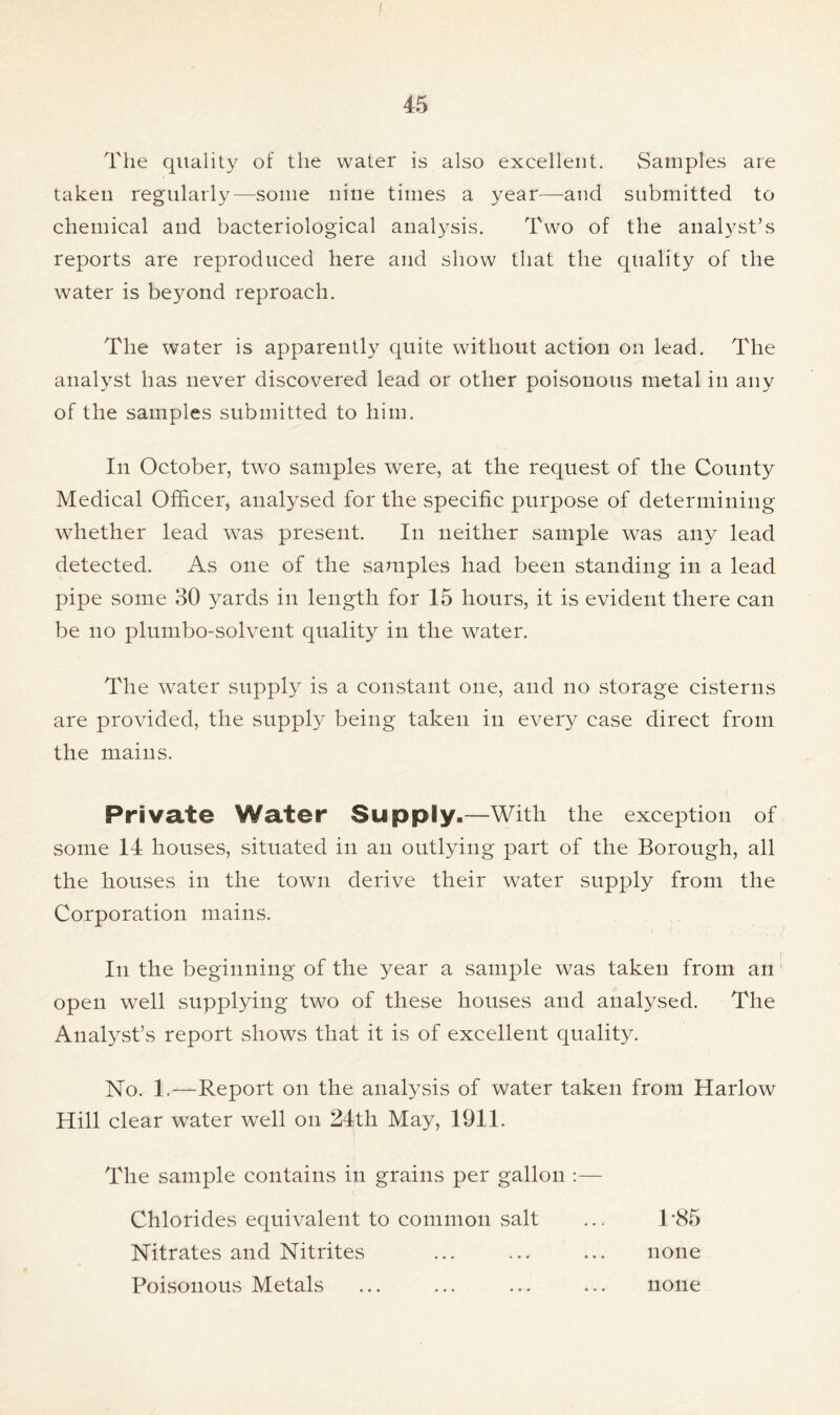 The quality of the water is also excellent. Samples are taken regularly—some nine times a year—and submitted to chemical and bacteriological analysis. Two of the analyst’s reports are reproduced here and show that the quality of the water is beyond reproach. The water is apparently quite without action on lead. The analyst has never discovered lead or other poisonous metal in any of the samples submitted to him. In October, two samples were, at the request of the County Medical Officer, analysed for the specific purpose of determining whether lead was present. In neither sample was any lead detected. As one of the samples had been standing in a lead pipe some 30 yards in length for 15 hours, it is evident there can be no plumbo-solvent quality in the water. The water supply is a constant one, and no storage cisterns are provided, the supply being taken in every case direct from the mains. Private Water Supply.—With the exception of some 14 houses, situated in an outlying part of the Borough, all the houses in the town derive their water supply from the Corporation mains. In the beginning of the year a sample was taken from an open well supplying two of these houses and analysed. The Analyst’s report shows that it is of excellent quality. No. 1.—Report on the analysis of water taken from Harlow Hill clear water well on 24th May, 1911. The sample contains in grains per gallon :— Chlorides equivalent to common salt ... T85 Nitrates and Nitrites ... ... ... none