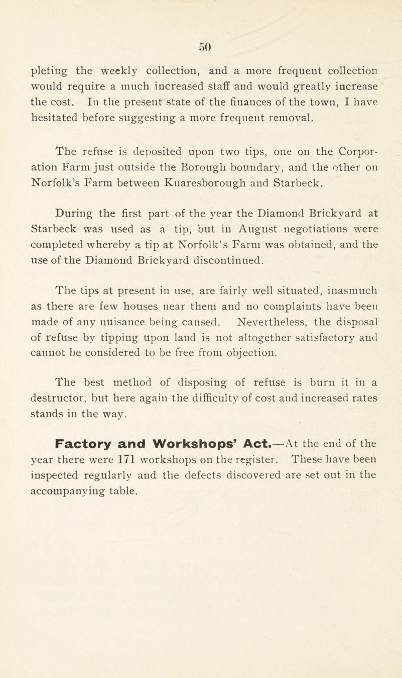 pleting the weekly collection, and a more frequent collection would require a much increased staff and would greatly increase the cost. In the present'state of the finances of the town, I have hesitated before suggesting a more frequent removal. The refuse is deposited upon two tips, one on the Corpor- ation Farm just outside the Borough boundary, and the other on Norfolk’s Farm between Knaresborough and Starbeck. During the first part of the year the Diamond Brickyard at Starbeck was used as a tip, but in August negotiations were completed whereby a tip at Norfolk’s Farm was obtained, and the use of the Diamond Brickyard discontinued. The tips at present in use, are fairly well situated, inasmuch as there are few houses near them and no complaints have been made of any nuisance being caused. Nevertheless, the disposal of refuse by tipping upon land is not altogether satisfactory and cannot be considered to be free from objection. The best method of disposing of refuse is burn it in a destructor, but here again the difficulty of cost and increased rates stands in the way. Factory and Workshops’ Act.—At the end of the year there were 171 workshops on the register. These have been inspected regularly and the defects discovered are set out in the accompanying table.