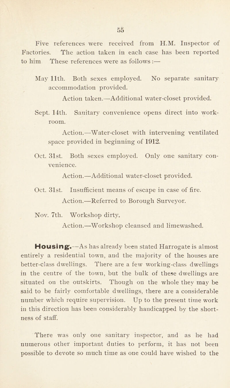 Five references were received from H.M. Inspector of Factories. The action taken in each case has been reported to him These references were as follows :— May 11th. Both sexes employed. No separate sanitary accommodation provided. Action taken.—Additional water-closet provided. Sept. 14th. Sanitary convenience opens direct into work- room. Action.—Water-closet with intervening ventilated space provided in beginning of 1912. Oct. 31st. Both sexes employed. Only one sanitary con- venience. Action.—Additional water-closet provided. Oct. 31st. Insufficient means of escape in case of fire. Action.—Referred to Borough Surveyor. Nov. 7th. Workshop dirty. Action.—Workshop cleansed and limewashed. Housing,—As has already been stated Harrogate is almost entirely a residential town, and the majority of the houses are better-class dwellings. There are a few working-class dwellings in the centre of the town, but the bulk of these dwellings are situated on the outskirts. Though on the whole they may be said to be fairly comfortable dwellings, there are a considerable number which require supervision. Up to the present time work in this direction has been considerably handicapped by the short- ness of staff. There was only one sanitary inspector, and as he had numerous other important duties to perform, it has not been possible to devote so much time as one could have wished to the