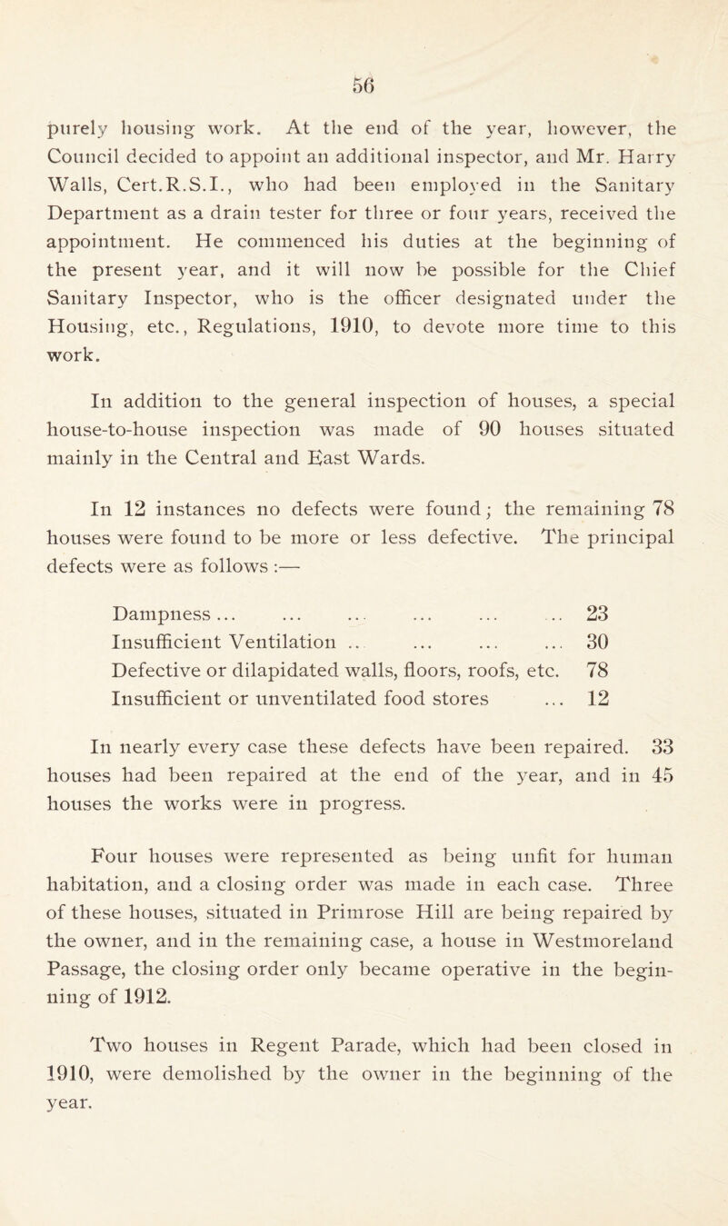 purely housing work. At the end of the year, however, the Council decided to appoint an additional inspector, and Mr. Harry Walls, Cert.R.S.I., who had been employed in the Sanitary Department as a drain tester for three or four years, received the appointment. He commenced his duties at the beginning of the present year, and it will now be possible for the Chief Sanitary Inspector, who is the officer designated under the Housing, etc., Regulations, 1910, to devote more time to this work. In addition to the general inspection of houses, a special house-to-house inspection was made of 90 houses situated mainly in the Central and East Wards. In 12 instances no defects were found; the remaining 78 houses were found to be more or less defective. The principal defects were as follows :— Dampness... ... ... ... ... .. 23 Insufficient Ventilation ... ... ... ... 30 Defective or dilapidated walls, floors, roofs, etc. 78 Insufficient or unventilated food stores ... 12 In nearly every case these defects have been repaired. 33 houses had been repaired at the end of the year, and in 45 houses the works were in progress. Four houses were represented as being unfit for human habitation, and a closing order was made in each case. Three of these houses, situated in Primrose Hill are being repaired by the owner, and in the remaining case, a house in Westmoreland Passage, the closing order only became operative in the begin- ning of 1912. Two houses in Regent Parade, which had been closed in 1910, were demolished by the owner in the beginning of the year.