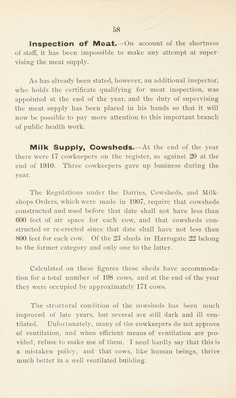 EInspection of Meat-—On account of the shortness of staff, it has been impossible to make any attempt at super- vising the meat supply. As has already been stated, however, an additional inspector, who holds the certificate qualifying for meat inspection, was appointed at the end of the year, and the duty of supervising the meat supply has been placed in his hands so that it will now be possible to pay more attention to this important branch of public health work. Milk Supply, Cowsheds-—At the end of the year there were 17 cowkeepers on the register, as against 20 at the end of 1910. Three cowkeepers gave up business during the year. The Regulations under the Dairies, Cowsheds, and Milk- shops Orders, which were made in 1907, require that cowsheds constructed and used before that date shall not have less than 600 feet of air space for each cow, and that cowsheds con- structed or re-erected since that date shall have not less than 800 feet for each cow. Of the 23 sheds in Harrogate 22 belong to the former category and only one to the latter. Calculated on these figures these sheds have accommoda- tion for a total number of 198 cows, and at the end of the year they were occupied by approximately 171 cows. The structural condition of the cowsheds has been much improved of late years, but several are still dark and ill ven- tilated. Unfortunately, many of the cowkeepers do not approve of ventilation, and when efficient means of ventilation are pro- vided, refuse to make use of them. I need hardly say that this is a mistaken policy, and that cows, like human beings, thrive much better in a well ventilated building.