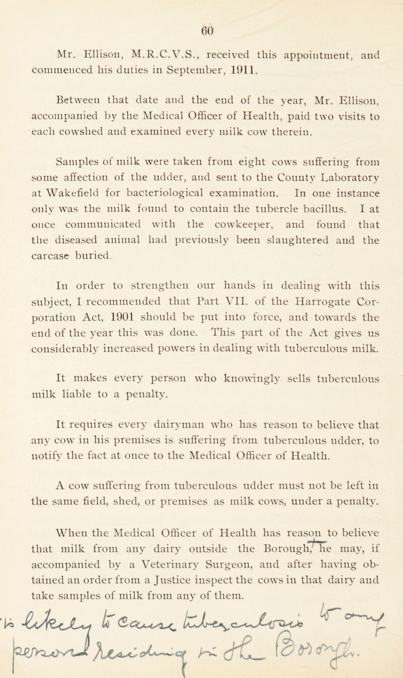 Mr. Ellison, M.R.C.V.S., received this appointment, and commenced his duties in September, 1911. Between that date and the end of the year, Mr. Ellison, accompanied by the Medical Officer of Health, paid two visits to each cowshed and examined every milk cow therein. Samples of milk were taken from eight cows suffering from some affection of the udder, and sent to the County Laboratory at Wakefield for bacteriological examination. In one instance only was the milk found to contain the tubercle bacillus. I at once communicated with the cowkeeper, and found that the diseased animal had previously been slaughtered and the carcase buried. In order to strengthen our hands in dealing with this subject, I recommended that Part VII. of the Harrogate Cor- poration Act, 1901 should be put into force, and towards the end of the year this was done. This part of the Act gives us considerably increased powers in dealing with tuberculous milk. It makes every person who knowingly sells tuberculous milk liable to a penalty. It requires every dairyman who has reason to believe that any cow in his premises is suffering from tuberculous udder, to notify the fact at once to the Medical Officer of Health. A cow suffering from tuberculous udder must not be left in the same field, shed, or premises as milk cows, under a penalty. When the Medical Officer of Health has reason to believe that milk from any dairy outside the Borough, he may, it accompanied by a Veterinary Surgeon, and after having ob- tained an order from a Justice inspect the cows in that dairy and take samples of milk from any of them. (r) f ^ 1 r o <y\ *