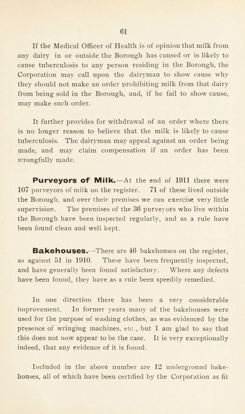 If the Medical Officer of Health is of opinion that milk from any dairy in or outside the Borough has caused or is likely to cause tuberculosis to any person residing in the Borough, the Corporation may call upon the dairyman to show cause why they should not make an order prohibiting milk from that dairy from being sold in the Borough, and, if he fail to show cause, may make such order. It further provides for withdrawal of an order where there is no longer reason to believe that the milk is likely to cause tuberculosis. The dairyman may appeal against an order being made, and may claim compensation if an order has been wrongfully made. Purveyors Of Milk.—At the end of 1911 there were 107 purveyors of milk on the register. 71 of these lived outside the Borough, and over their premises we can exercise very little supervision. The premises of the 36 purveyors who live within the Borough have been inspected regularly, and as a rule have been found clean and well kept. BakohOUSes.--There are 46 bakehouses on the register, as against 51 in 1910. These have been frequently inspected, and have generally been found satisfactory. Where any defects have been found, they have as a rule been speedily remedied. In one direction there has been a very considerable improvement. In former years many of the bakehouses were used for the purpose of washing clothes, as was evidenced by the presence of wringing machines, etc., but I am glad to say that this does not now appear to be the case. It is very exceptionally indeed, that any evidence of it is found. Included in the above number are 12 underground bake- houses, all of which have been certified by the Corporation as fit