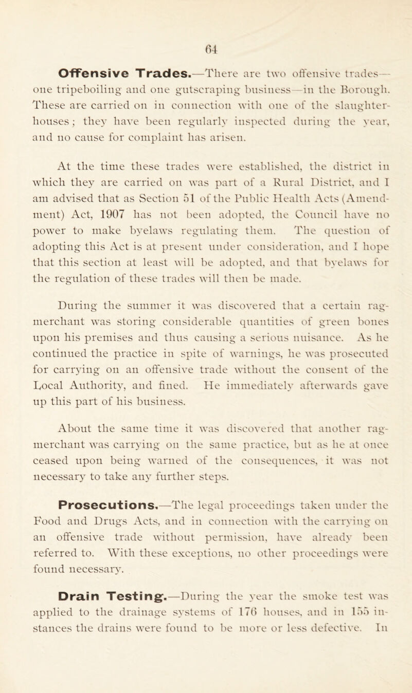 Offensive Trades.—There are two offensive trades one tripeboiling and one gutscraping business in the Borough. These are carried on in connection with one of the slaughter- houses; they have been regularly inspected during the year, and no cause for complaint has arisen. At the time these trades were established, the district in which the}7, are carried on was part of a Rural District, and I am advised that as Section 51 of the Public Health Acts (Amend- ment) Act, 1907 has not been adopted, the Council have no power to make byelaws regulating them. The question of adopting this Act is at present under consideration, and 1 hope that this section at least will be adopted, and that byelaws for the regulation of these trades will then be made. During the summer it was discovered that a certain rag- merchant was storing considerable quantities of green bones upon his premises and thus causing a serious nuisance. As he continued the practice in spite of warnings, he was prosecuted for carrying on an offensive trade without the consent of the Tocal Authority, and fined. He immediately afterwards gave up this part of his business. About the same time it was discovered that another rag- merchant was carrying on the same practice, but as he at once ceased upon being warned of the consequences, it was not necessary to take any further steps. Prosecutions.—The legal proceedings taken under the Food and Drugs Acts, and in connection with the carrying on an offensive trade without permission, have already been referred to. With these exceptions, no other proceedings were found necessary. Drain Testing1.—During the year the smoke test was applied to the drainage systems of 17b houses, and in 155 in- stances the drains were found to be more or less defective. In