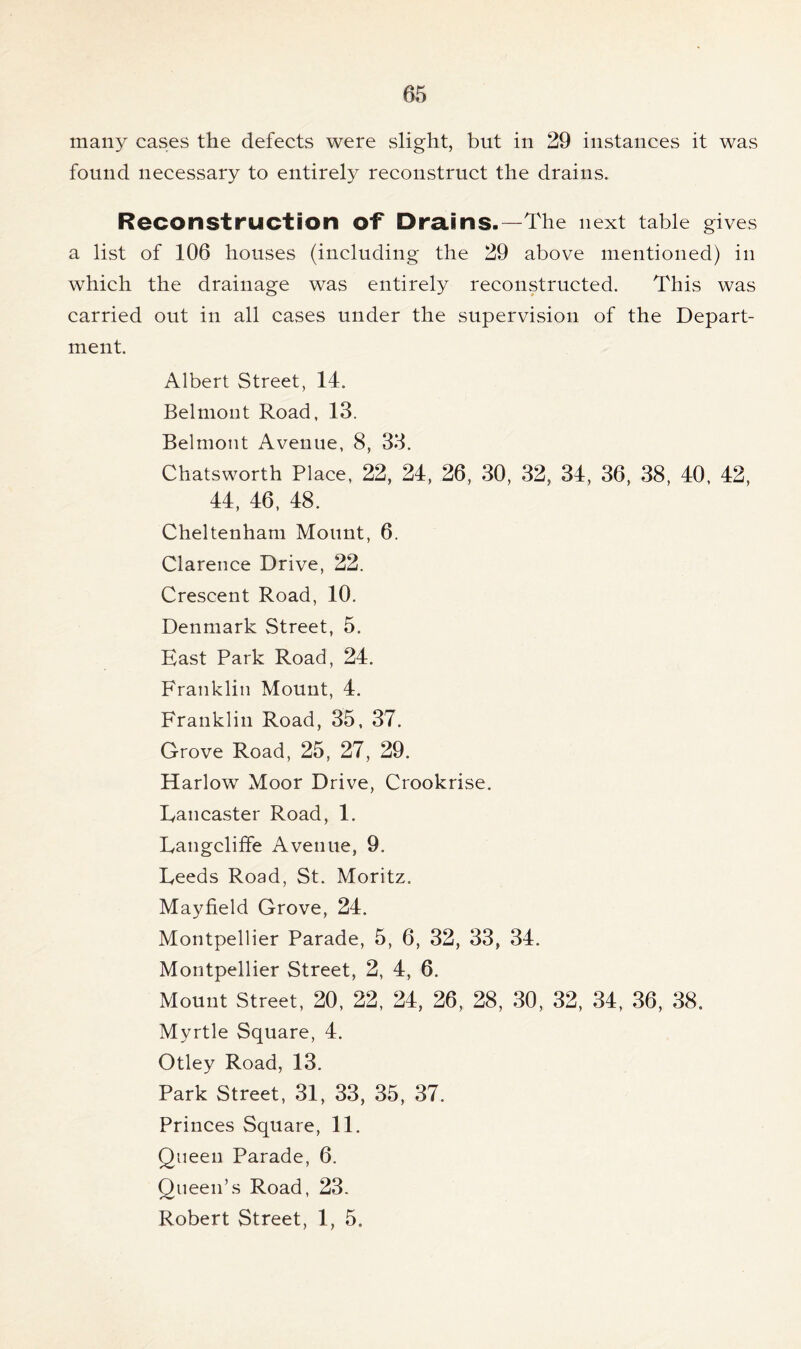 many cases the defects were slight, but in 29 instances it was found necessary to entirely reconstruct the drains. Reconstruction of Drains.—The next table gives a list of 106 houses (including the 29 above mentioned) in which the drainage was entirely reconstructed. This was carried out in all cases under the supervision of the Depart- ment. Albert Street, 14. Belmont Road, 13. Belmont Avenue, 8, 33. Chatsworth Place, 22, 24, 26, 30, 32, 34, 36, 38, 40, 42, 44, 46, 48. Cheltenham Mount, 6. Clarence Drive, 22. Crescent Road, 10. Denmark Street, 5. East Park Road, 24. Franklin Mount, 4. Franklin Road, 35, 37. Grove Road, 25, 27, 29. Harlow Moor Drive, Crookrise. Lancaster Road, 1. Langcliffe Avenue, 9. Leeds Road, St. Moritz. Mayfield Grove, 24. Montpellier Parade, 5, 6, 32, 33, 34. Montpellier Street, 2, 4, 6. Mount Street, 20, 22, 24, 26, 28, 30, 32, 34, 36, 38. Myrtle Square, 4. Otley Road, 13. Park Street, 31, 33, 35, 37. Princes Square, 11. Queen Parade, 6. Queen’s Road, 23. Robert Street, 1, 5.