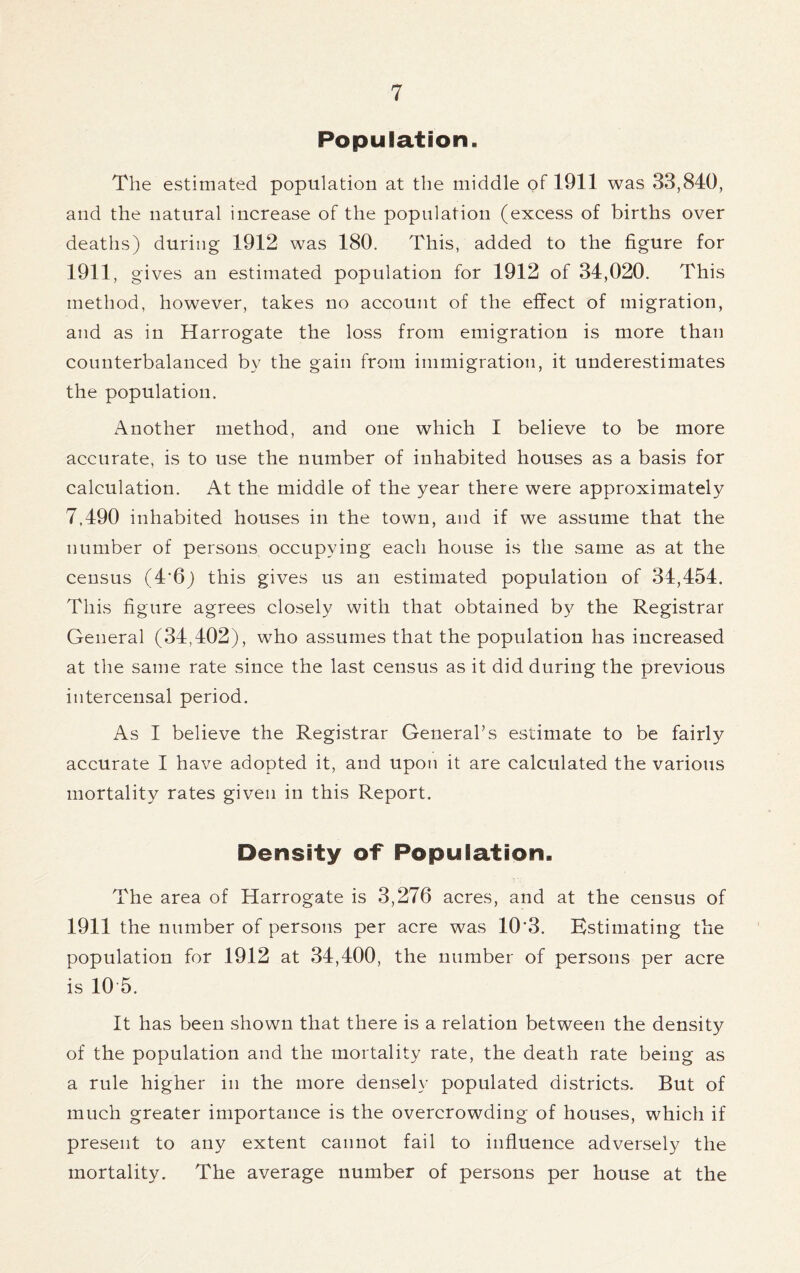 Population, The estimated population at the middle of 1911 was 33,840, and the natural increase of the population (excess of births over deaths) during 1912 was 180. This, added to the figure for 1911, gives an estimated population for 1912 of 34,020. This method, however, takes no account of the effect of migration, and as in Harrogate the loss from emigration is more than counterbalanced by the gain from immigration, it underestimates the population. Another method, and one which I believe to be more accurate, is to use the number of inhabited houses as a basis for calculation. At the middle of the year there were approximately 7,490 inhabited houses in the town, and if we assume that the number of persons occupying each house is the same as at the census (4*6) this gives us an estimated population of 34,454. This figure agrees closely with that obtained by the Registrar General (34,402), who assumes that the population has increased at the same rate since the last census as it did during the previous intercensal period. As I believe the Registrar General’s estimate to be fairly accurate I have adopted it, and upon it are calculated the various mortality rates given in this Report. Density of Population. The area of Harrogate is 3,276 acres, and at the census of 1911 the number of persons per acre was 10*3. Estimating the population for 1912 at 34,400, the number of persons per acre is 10 5. It has been shown that there is a relation between the density of the population and the mortality rate, the death rate being as a rule higher in the more densely populated districts. But of much greater importance is the overcrowding of houses, which if present to any extent cannot fail to influence adversely the mortality. The average number of persons per house at the