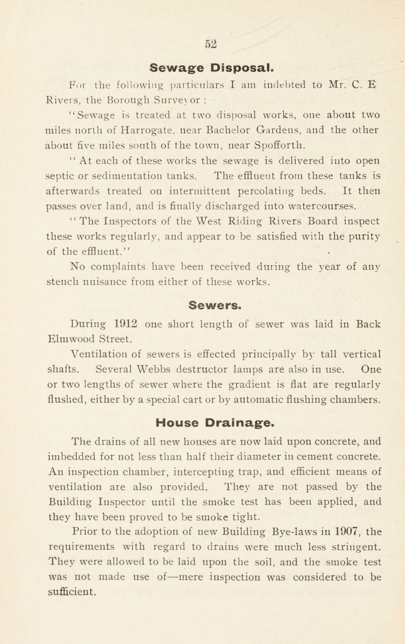 Sewage Disposal. For the following particulars I am indebted to Mr. C. E Rivers, the Borough Surveyor : “Sewage is treated at two disposal works, one about two miles north of Harrogate, near Bachelor Gardens, and the other about five miles south of the town, near Spofforth. “ At each of these works the sewage is delivered into open septic or sedimentation tanks. The effluent from these tanks is afterwards treated on intermittent percolating beds. It then passes over land, and is finally discharged into watercourses. “The Inspectors of the West Riding Rivers Board inspect these works regularly, and appear to be satisfied with the purity of the effluent.’’ No complaints have been received during the year of any stench nuisance from either of these works. Sewers. During 1912 one short length of sewer was laid in Back Elmwood Street. Ventilation of sewers is effected principally by tall vertical shafts. Several Webbs destructor lamps are also in use. One or two lengths of sewer where the gradient is flat are regularly flushed, either by a special cart or by automatic flushing chambers. Hoys© Drainage. The drains of all new houses are now laid upon concrete, and imbedded for not less than half their diameter in cement concrete. An inspection chamber, intercepting trap, and efficient means of ventilation are also provided. They are not passed by the Building Inspector until the smoke test has been applied, and they have been proved to be smoke tight. Prior to the adoption of new Building Bye-laws in 1907, the requirements with regard to drains were much less stringent. They were allowed to be laid upon the soil, and the smoke test was not made use of—mere inspection was considered to be sufficient.