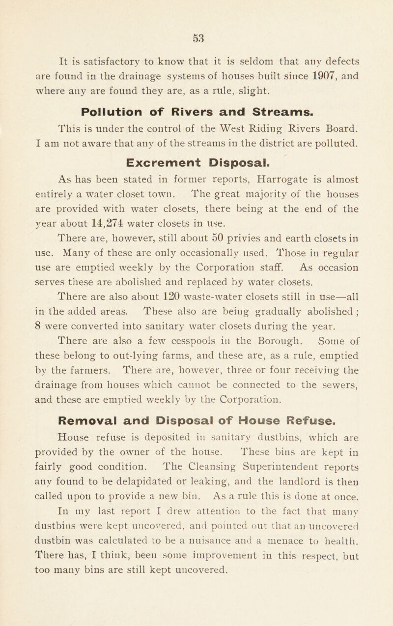 It is satisfactory to know that it is seldom that any defects are found in the drainage systems of houses built since 1907, and where any are found they are, as a rule, slight. Pollution of Rivers and Streams. This is under the control of the West Riding Rivers Board. I am not aware that any of the streams in the district are polluted. Excrement Disposal. As has been stated in former reports, Harrogate is almost entirely a water closet town. The great majority of the houses are provided with water closets, there being at the end of the year about 14,274 water closets in use. There are, however, still about 50 privies and earth closets in use. Many of these are only occasionally used. Those in regular use are emptied weekly by the Corporation staff. As occasion serves these are abolished and replaced by water closets. There are also about 120 waste-water closets still in use—all in the added areas. These also are being gradually abolished ; 8 were converted into sanitary water closets during the year. There are also a few cesspools in the Borough. Some of these belong to out-lying farms, and these are, as a rule, emptied by the farmers. There are, however, three or four receiving the drainage from houses which cannot be connected to the sewers, and these are emptied weekly by the Corporation. Removal and Disposal of House Refuse. House refuse is deposited in sanitary dustbins, which are provided by the owner of the house. These bins are kept in fairly good condition. The Cleansing Superintendent reports any found to be delapidated or leaking, and the landlord is then called upon to provide a new bin. As a rule this is done at once. In my last report I drew attention to the fact that many dustbins were kept uncovered, and pointed out that an uncovered dustbin was calculated to be a nuisance and a menace to health. There has, I think, been some improvement in this respect, but too many bins are still kept uncovered.