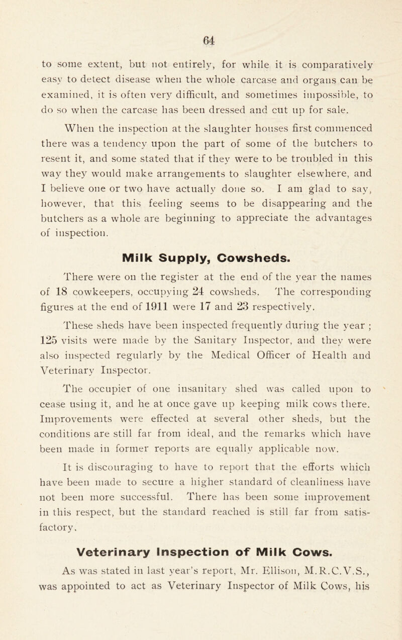 to some extent, but not entirely, for while it is comparatively easy to detect disease when the whole carcase and organs can be examined, it is often very difficult, and sometimes impossible, to do so when the carcase has been dressed and cut up for sale. When the inspection at the slaughter houses first commenced there was a tendency upon the part of some of the butchers to resent it, and some stated that if they were to be troubled in this way they would make arrangements to slaughter elsewhere, and I believe one or two have actually done so. I am glad to say, however, that this feeling seems to be disappearing and the butchers as a whole are beginning to appreciate the advantages of inspection. Milk Supply, Cowsheds. There were on the register at the end of the year the names of 18 cowkeepers, occupying 24 cowsheds. The corresponding figures at the end of 1911 were 17 and 23 respectively. These sheds have been inspected frequently during the year ; 125 visits were made by the Sanitary Inspector, and they were also inspected regularly by the Medical Officer of Health and Veterinary Inspector. The occupier of one insanitary shed was called upon to cease using it, and he at once gave up keeping milk cows there. Improvements were effected at several other sheds, but the conditions are still far from ideal, and the remarks which have been made in former reports are equally applicable now. It is discouraging to have to report that the efforts which have been made to secure a higher standard of cleanliness have not been more successful. There has been some improvement in this respect, but the standard reached is still far from satis- factory. Veterinary Inspection of Milk Cows. As was stated in last year’s report, Mr. Ellison, M.R.C.V.S., was appointed to act as Veterinary Inspector of Milk Cows, his