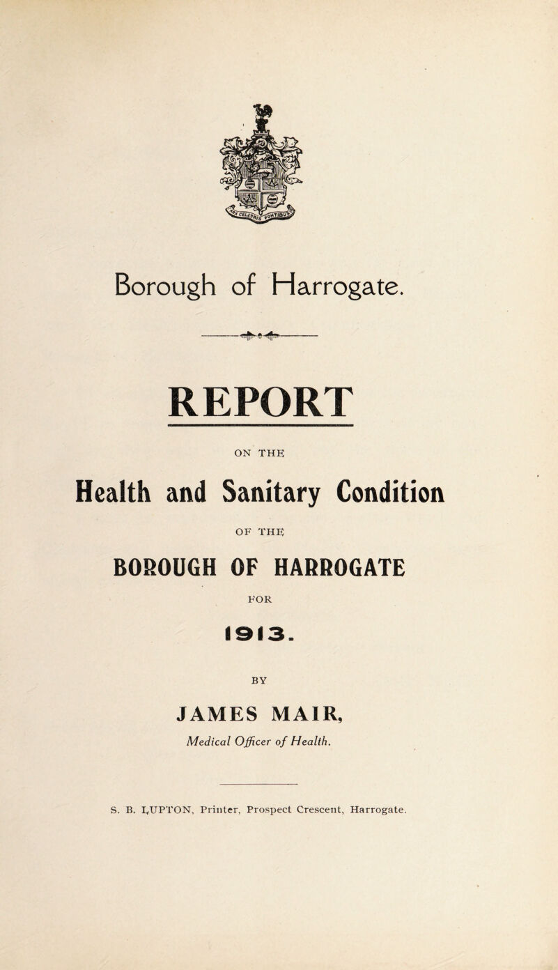 Borough of Harrogate. REPORT ON THE Health and Sanitary Condition OF THE BOROUGH OF HARROGATE FOR 1913. BY JAMES MAIR, Medical Officer of Health. S. B. EUPTON, Printer, Prospect Crescent, Harrogate.
