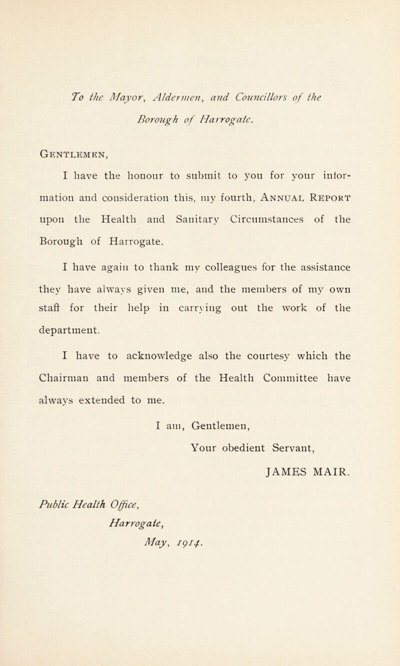 To the Mayor, Aldermen, and Councillors of the Borough of Harrogate. Gentlemen, I have the honour to submit to you for your infor- mation and consideration this, my fourth, Annual Report upon the Health and Sanitary Circumstances of the Borough of Harrogate. I have again to thank my colleagues for the assistance they have always given me, and the members of my own staff for their help in carrying out the work of the department. I have to acknowledge also the courtesy which the Chairman and members of the Health Committee have always extended to me. I am, Gentlemen, Your obedient Servant, JAMES MAIR. Public Health Office, Harrogate, May, 1914.