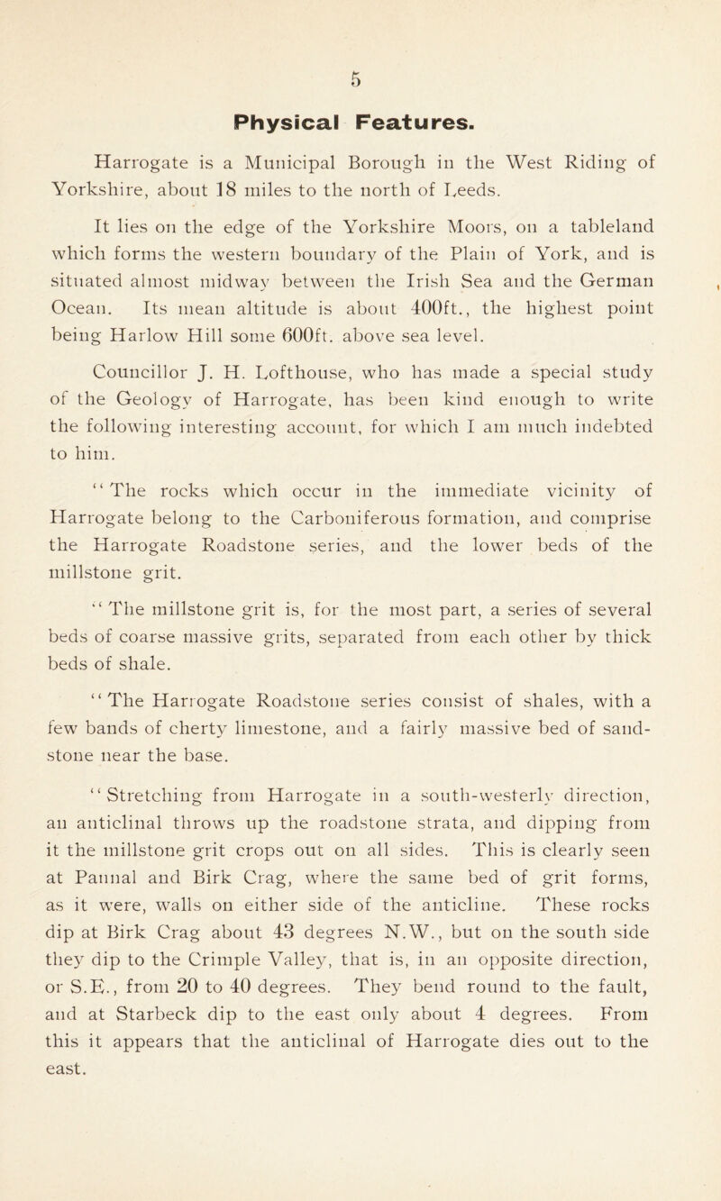 Physical Features. Harrogate is a Municipal Borough in the West Riding of Yorkshire, about 18 miles to the north of Reeds. It lies on the edge of the Yorkshire Moors, on a tableland which forms the western boundary of the Plain of York, and is situated almost midway between the Irish Sea and the German Ocean. Its mean altitude is about 400ft., the highest point being Harlow Hill some 600ft. above sea level. Councillor J. H. Lofthouse, who has made a special study of the Geology of Harrogate, has been kind enough to write the following interesting account, for which I am much indebted to him. “The rocks which occur in the immediate vicinity of Harrogate belong to the Carboniferous formation, and comprise the Harrogate Roadstone series, and the lower beds of the millstone grit. “ The millstone grit is, for the most part, a series of several beds of coarse massive grits, separated from each other by thick beds of shale. “The Harrogate Roadstone series consist of shales, with a few bands of cherty limestone, and a fairly massive bed of sand- stone near the base. “Stretching from Harrogate in a south-westerly direction, an anticlinal throws up the roadstone strata, and dipping from it the millstone grit crops out on all sides. This is clearly seen at Pannal and Birk Crag, where the same bed of grit forms, as it were, walls on either side of the anticline. These rocks dip at Birk Crag about 43 degrees N.W., but on the south side they dip to the Crimple Valley, that is, in an opposite direction, or S.E., from 20 to 40 degrees. They bend round to the fault, and at Starbeck dip to the east only about 4 degrees. From this it appears that the anticlinal of Harrogate dies out to the east.