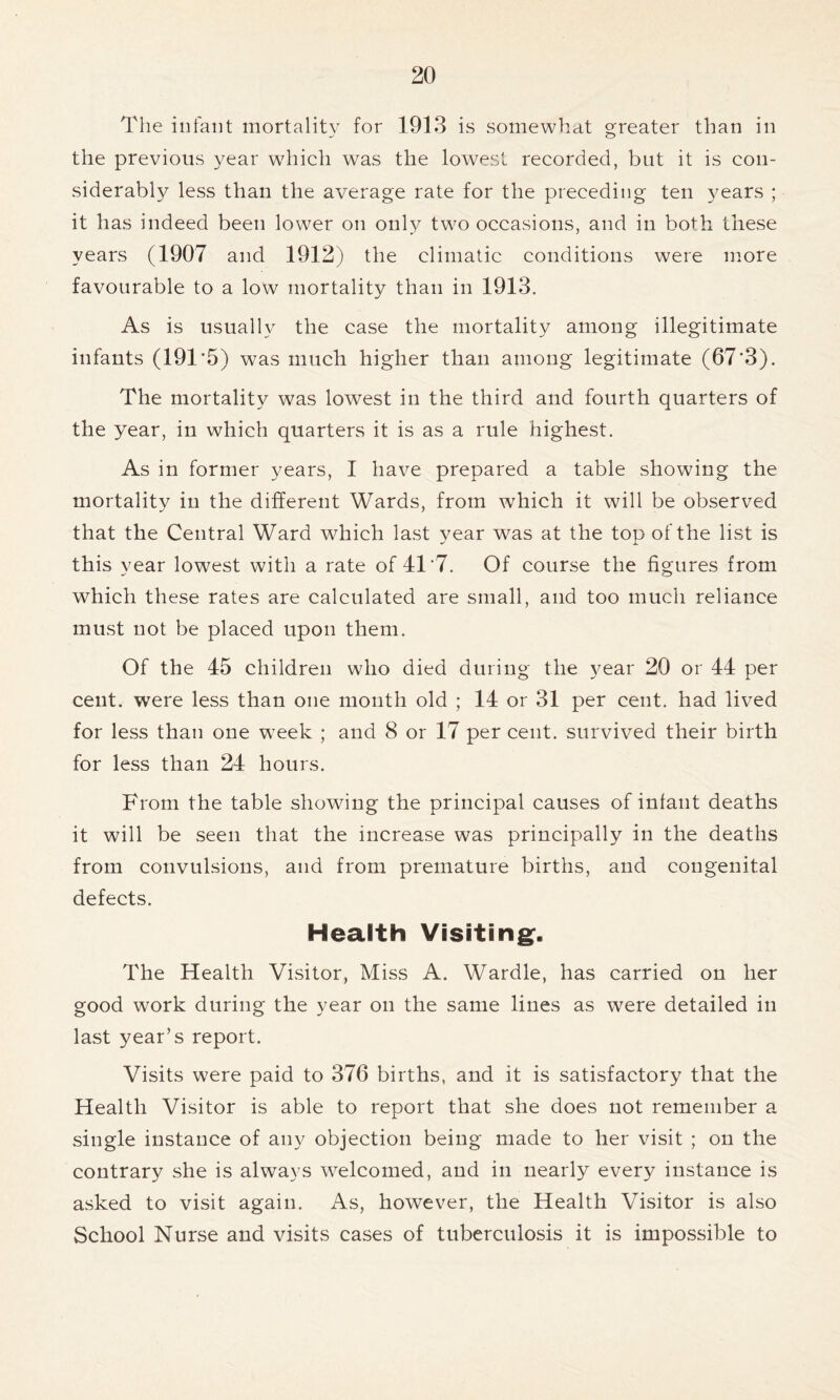 The infant mortality for 1913 is somewhat greater than in the previous year which was the lowest recorded, but it is con- siderably less than the average rate for the preceding ten 3^ears ; it has indeed been lower on only two occasions, and in both these years (1907 and 1912) the climatic conditions were more favourable to a low mortality than in 1913. As is usually the case the mortality among illegitimate infants (191 5) was much higher than among legitimate (67'3). The mortality was lowest in the third and fourth quarters of the year, in which quarters it is as a rule highest. As in former years, I have prepared a table showing the mortality in the different Wards, from which it will be observed that the Central Ward which last year was at the top of the list is this year lowest with a rate of 41 7. Of course the figures from which these rates are calculated are small, and too much reliance must not be placed upon them. Of the 45 children who died during the year 20 or 44 per cent, were less than one month old ; 14 or 31 per cent, had lived for less than one w7eek ; and 8 or 17 per cent, survived their birth for less than 24 hours. From the table showing the principal causes of infant deaths it will be seen that the increase was principally in the deaths from convulsions, and from premature births, and congenital defects. Health Visiting. The Health Visitor, Miss A. Wardle, has carried on her good work during the year on the same lines as were detailed in last year’s report. Visits were paid to 376 births, and it is satisfactory that the Health Visitor is able to report that she does not remember a single instance of any objection being made to her visit ; on the contrary she is always welcomed, and in nearly every instance is asked to visit again. As, however, the Health Visitor is also School Nurse and visits cases of tuberculosis it is impossible to