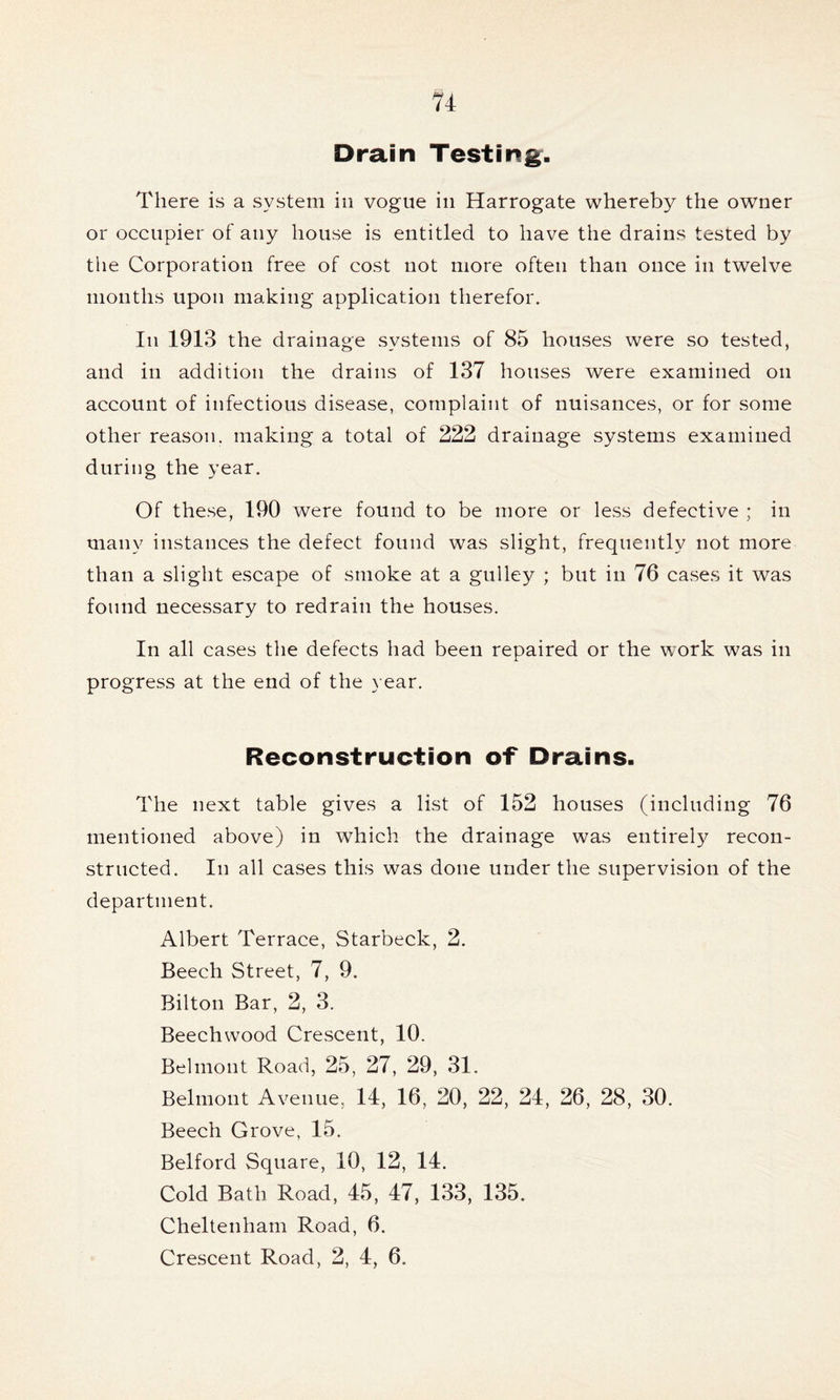 Drain Testing. There is a system in vogue in Harrogate whereby the owner or occupier of any house is entitled to have the drains tested by the Corporation free of cost not more often than once in twelve months upon making application therefor. In 1913 the drainage systems of 85 houses were so tested, and in addition the drains of 137 houses were examined on account of infectious disease, complaint of nuisances, or for some other reason, making a total of 222 drainage systems examined during the year. Of these, 190 were found to be more or less defective ; in many instances the defect found was slight, frequently not more than a slight escape of smoke at a gulley ; but in 76 cases it was found necessary to redrain the houses. In all cases the defects had been repaired or the work was in progress at the end of the year. Reconstruction of Drains. The next table gives a list of 152 houses (including 76 mentioned above) in which the drainage was entirely recon- structed. In all cases this was done under the supervision of the department. Albert Terrace, Starbeck, 2. Beech Street, 7, 9. Bilton Bar, 2, 3. Beechwood Crescent, 10. Belmont Road, 25, 27, 29, 31. Belmont Avenue. 14, 16, 20, 22, 24, 26, 28, 30. Beech Grove, 15. Belford Square, 10, 12, 14. Cold Bath Road, 45, 47, 133, 135. Cheltenham Road, 6. Crescent Road, 2, 4, 6.