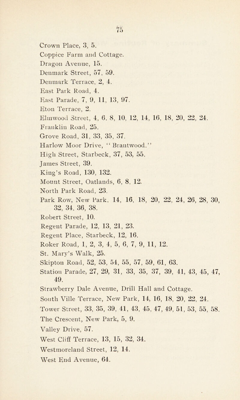 Coppice Farm and Cottage. Dragon Avenue, 15. Denmark Street, 57, 59. Denmark Terrace, 2, 4. East Park Road, 4. East Parade, 7, 9, 11, 13, 97. Eton Terrace, 2. Elmwood Street, 4, 6. 8, 10, 12, 14, 16, 18, 20, 22, 24. Franklin Road, 25. Grove Road, 31, 33, 35, 37. Harlow Moor Drive, “ Brautwood.” High Street, Starbeck, 37, 53, 55. James Street, 39. King’s Road, 130, 132. Mount Street, Oatlands, 6, 8. 12. North Park Road, 23. Park Row, New Park. 14, 16, 18, 20, 22, 24, 26, 28, 30, 32, 34, 36, 38. Robert Street, 10. Regent Parade, 12, 13, 21, 23. Regent Place, Starbeck, 12, 16. Roker Road, 1, 2, 3, 4, 5, 6, 7, 9, 11, 12. St. Mary’s Walk, 25. Skipton Road, 52, 53, 54, 55, 57, 59, 61, 63. Station Parade, 27, 29, 31, 33, 35, 37, 39, 41, 43, 45, 47, 49. Strawberry Dale Avenue, Drill Hall and Cottage. South Ville Terrace, New Park, 14, 16, 18, 20, 22, 24. Tower Street, 33, 35, 39, 41, 43, 45, 47, 49, 51, 53, 55, 58. The Crescent, New Park, 5, 9. Valley Drive, 57. West Cliff Terrace, 13, 15, 32, 34. Westmoreland Street, 12, 14. West End Avenue, 64.