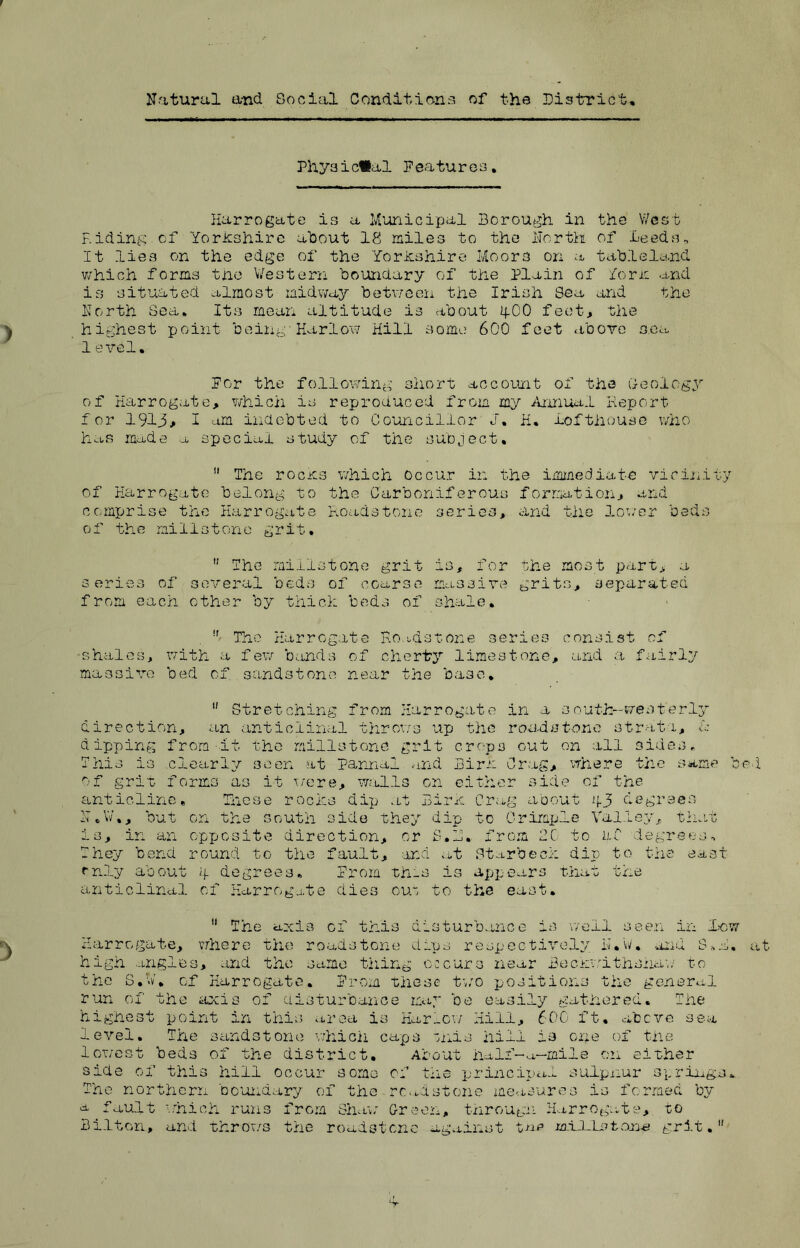 Natural and Social Conditions of the District. Phyaic*al Features. Harrogate is a Municipal Borough in the West Hiding of Yorkshire about 18 miles to the North of Leeds* It lies on the edge of the Yorkshire Moors on a tableland which forms the Western boundary of the Plain of form and is situated almost midway between the Irish Sea and the North Sea, Its mean altitude is about 4OO feet, the highest point being-Harlow Hill some 600 feet above sea 1evel. For the following short account of the Geology of Harrogate, which is reproduced from my Annual Keport for 1913, I am indebted to Councillor J. H. lofthouse who has made a special study of the subject.  The rocks which occur in the immediate vicinity of Harrogate belong to the Carboniferous formation, and comprise the Harrogate Road8tone series, and the lower beds of the millstone grit.  The millstone grit is, for series of several beds of coarse massive from each other by thick beds of shale. the most part, a grits., separated The Harrogate Hoadstone series consist of •shales, with a few bands of cherty limestone, and a fairly massive bed of sandstone near the base.  Stretching from Harrogate in a south-westerly direction, an anticlinal throws up the roadst-one strata, ic dipping from it the millstone grit crops out on all sides. This is clearly seen at pannal and Birk Crag, where the same be of grit forms as it were, walls on either side of the anticline. These rocks dip at Birk Crag about 43 degrees N.W., but on the south side they dip to Crimple Valley, that is, in an opposite direction, or S.N. from 2C to n.C degrees* They bend round to the fault, and at Starbeck dip to the east only about 4 degrees. From th-s is appears that the anticlinal of Harrogate dies ou~ to the east. 11 The axis of this disturbance is well seen in low Harrogate, where the roadstone dips respectively N.W. and S.N. high angles, and the same thing occurs near Beckwithshaw to the S.V. of Harrogate. From these two positions the general run of the axis of disturbance may be easily gathered. The highest point in this area is Harrow Hill, 600 ft. above sea level. The sandstone which caps onis hill is one of the lowest beds of the district. About ha If-a.—mile on either side of this hill occur some of the principal sulpnur springs. The northern boundary of the recastone measures is formed by a fault which runs from Shaw Green, through Harrogate, to Bilton, and throws the roadstene against tar jaildLstane grit.1'