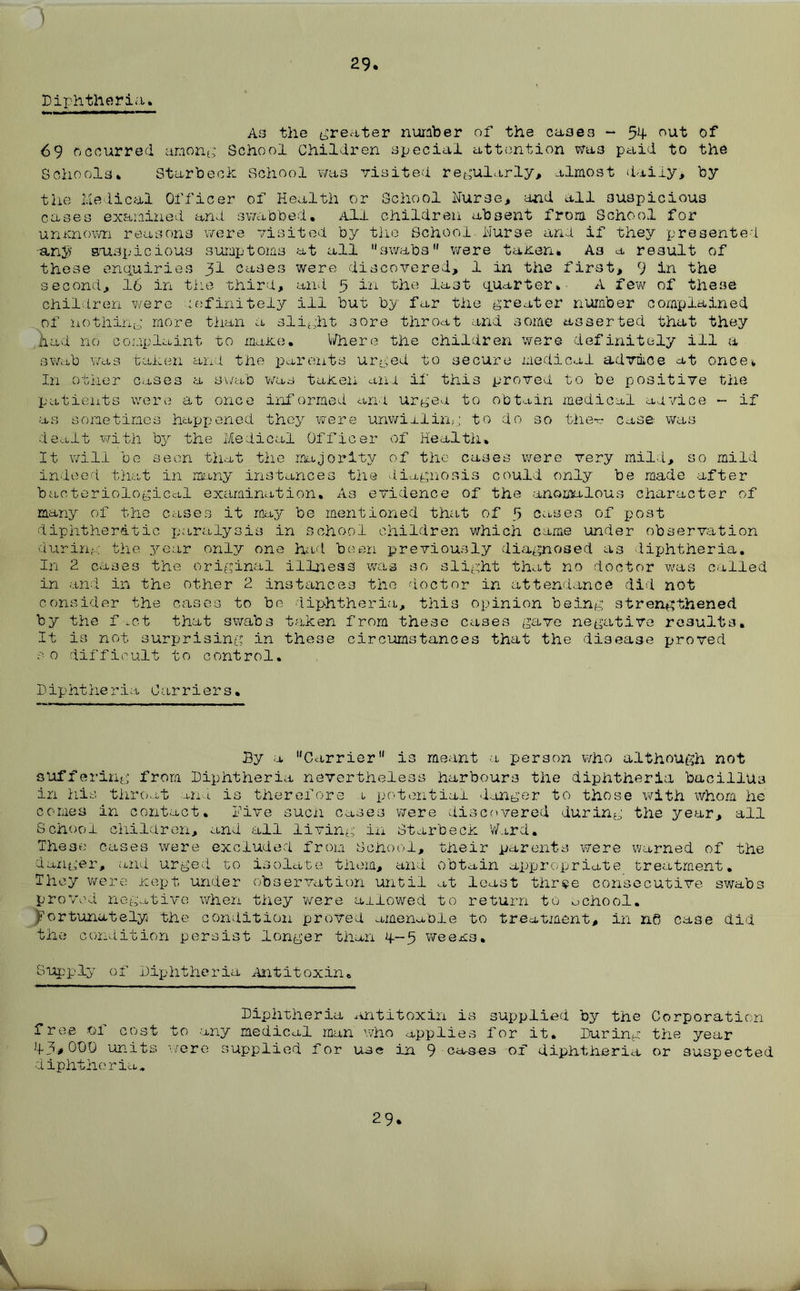 ) 29. Diphtheria. As the greater number of the cases - 54 out of 69 occurred among School Children special attention wa3 paid to the Schools. St&rbeck School was visited regularly, almost daily, by the Medical Officer of Health or School Nurse, and all suspicious cases examined and swabbed. All children absent from School for unknown reasons were visited by the School Nurse and if they presented -any suspicious sumptoms at all swabs were taken. As a result of these enquiries 31 cases were discovered, 1 in the first, 9 in the second, 16 in the third, and 5 in the last quarter. A few of these children were definitely ill but by far the greater number complained of nothing more than a slight sore throat and some asserted that they had no complaint to make. Where the children were definitely ill a swab was taken and the parents urged to secure medical advdice at once* In other cases a swab was taken and if this proved to be positive the patients were at once inf armed and urged to obtain medical advice - if as sometimes happened they were unwilling to do so the- case was dealt with by the Medical Officer of Health. It will be seen that the majority of the cases were very mild, so mild indeed that in many instances the diagnosis could only be made after bacteriological examination. As evidence of the anomalous character of many of the cases it may be mentioned that of 5 cases of post diphtheritic paralysis in school children which came under observation during the year only one had been previously diagnosed as diphtheria. In 2 cases the original illness was so slight that no doctor was called in and in the other 2 instances the doctor in attendance did not consider the cases to be diphtheria, this opinion being strengthened by the f.-.ct that swabs taken from these cases gave negative results. It is not surprising in these circumstances that the disease proved so difficult to control. Diphtheria Carriers. By a Carrier is meant a person who although not suffering from Diphtheria nevertheless harbours the diphtheria bacillus in his throat and is therefore 1 potential danger to those with whom he conies in contact, five such cases were discovered during the year, all School children, and all living in Starbeck Ward. These cases were excluded from School, their parents were warned of the danger, and urged to isolate them, and obtain appropriate treatment. They were icept under observation until at least three consecutive swabs proved negative when they were allowed to return to school. Fortunately the condition proved amenable to treatment, in n0 case did the condition persist longer than 4.-5 weexs. •Supply of Diphtheria Antitoxin. Diphtheria antitoxin is supplied by the Corporation free oi cost to any medical man who applies for it. During the year 43* ODD units were supplied for use in 9 causes of diphtheria or suspected diphtheria. 29. )