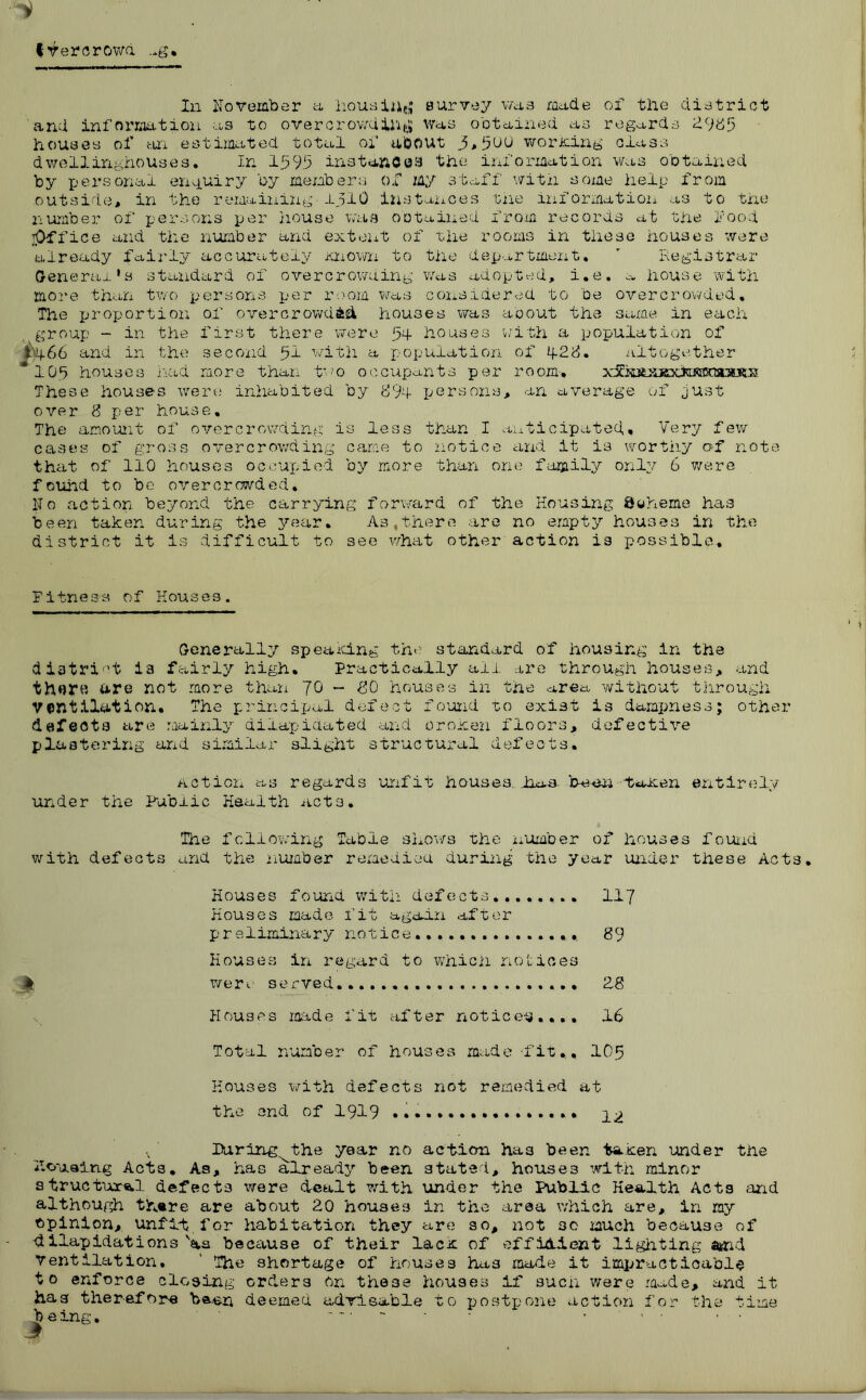 fVercrowd ..g In November a housing survey was ma.de of the district and infnrmtion as to overcrowding Was obtained as regards £9*55 houses of an estimated total of about 3,5UU wording class dwellirighouses. In 1595 instances the information was obtained by personal enquiry by members of my staff with some help from outside# in the remaining-1510 instances the information as to the number of persons per house was obtained from records at the food ^Office and the number and extent of the rooms in these houses were already fairly accurately Known to the department. ’ Registrar General’s standard of overcrows.ing was adopted, i.e. a house with more than two persons per room was considered to be overcrowded. The proportion of overcrowded houses was about the same in each group - in the first there were 54- houses with a population of i’4-66 and in the second 51 with a population of 4-25. altogether *105 houses had more than two occupants per room-, xS^kifeJijex^ These houses were inhabited by 894 persons, an average of just over 8 per house. The amount of overcrowding is less than I anticipated. Very few cases of gross overcrowding came to notice and it is worthy of note that of 110 houses occupied by more than one family only 6 were found to be overcrowded. No action beyond the carrying forward of the Housing 8oh.eme has been taken during the year. As,there are no empty houses in the district it is difficult to see what other action is possible. Fitness of Houses. Generally speaking the standard of housing in the district ia fairly high. Practically all are through houses, and thflre are not more than JO - 80 houses in the area without through Ventilation. The principal defect found to exist is dampness; other defects are mainly dilapidated and oroken floors, defective plastering and similar slight structural defects. Action as regards unfit houses, iioa- been toxen entirely under the Fabric Health acts. The following Table shows the number of houses found with defects and the number remedied during the year under these Acts. Houses found with defects 117 Houses made fit again after preliminary notice... 89 Houses in regard to which notices k were served • 28 Houses made fit after notice^.,., 16 Total number of houses made ■fit.., 105 Houses with defects not remedied at the end of 1919 ^.2 Faring the year no action ha3 been taxen under the housing Acts. As, has already been stated, houses with minor structure.! defects were dealt with under the Public Health Acts and although th«re are about 20 houses in the area which are, in my opinion, unfit, for habitation they are so, not 30 much because of dilapidations 'as because of their lacx of efficient lighting atnd ventilation. ' The shortage of houses has made it impracticably to enforce closing orders on these houses if such were made, and it has therefore been deemed advisable to postpone action for the time b eing. ' — • 1 • • •