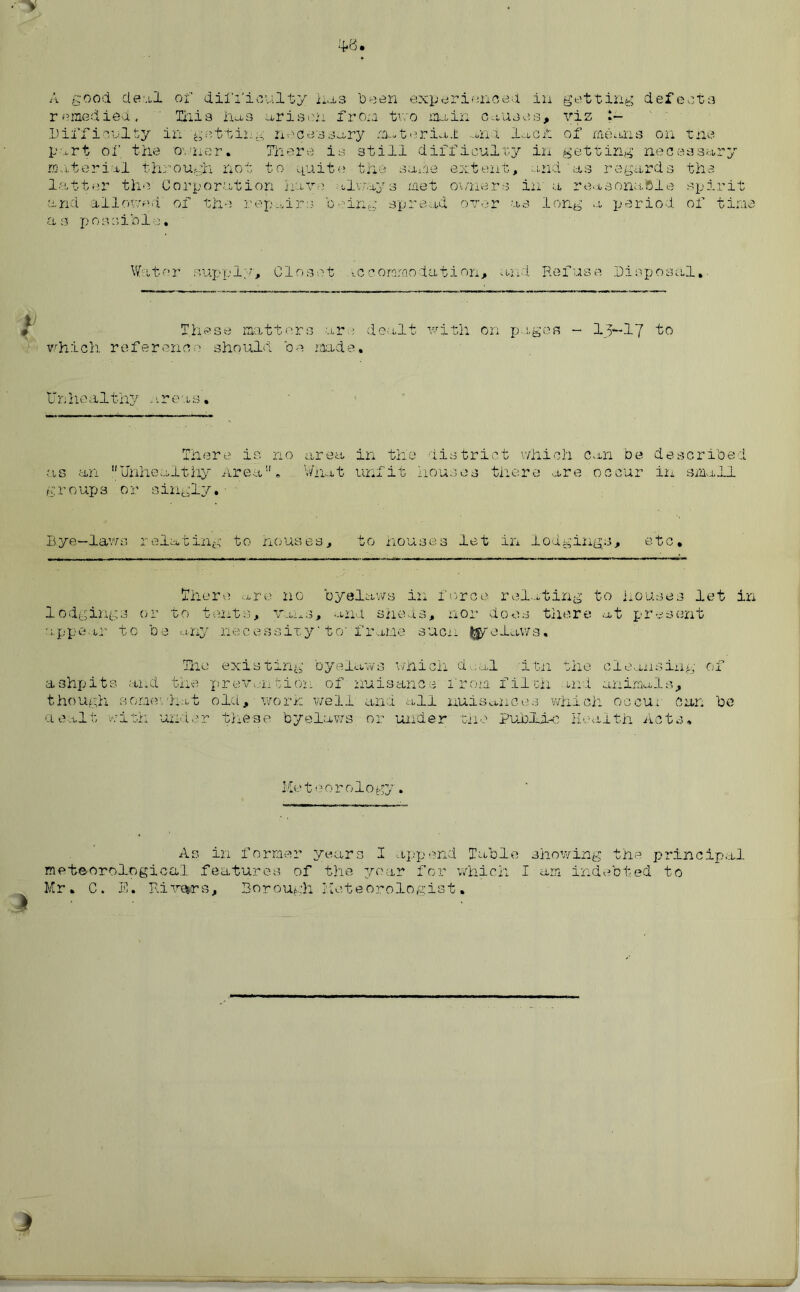 4*8 A good de-.il of difficulty has 'Deen experienced in getting defect a remedied, ' This has arisen from two main causes, viz ?- Difficulty in getting necessary material .and lack of means on the part of the owner. There is still difficulty in getting necessary material through not to quite the same extent, and 'as regards the latter the Corporation have alvray s met owners in a reasonable spirit and allowed' of the 'repair:.? being spread over as long a period of time as possible. Water supply. Closet iccorarnodation, and Refuse Disposal, These matters arc dealt with on pages - I3-I7 to which reference should oe made. Unhealthy areas'. There is no as an Unhealthy Area, groups or singly. area in the district which can be described What unfit houses there are occur in small Rye—laws relating to houses, to houses let in lodgings, etc. There are no byelaws in force relating to houses let in lodgings or to tents, vans, ana sheds, nor does there at present appear to be any necessity'to'frame suer prelaws. The existing byelaws which deal itn the cleansing of ashpits and the provention of nuisance from filch md animals, though some.'hat old, worn well and all nuisances which occu; Can be a salt with under these byelaws or under the Publybo Health Acts. Meteorology. As in former years I append Table showing the principal meteorological features of the year for which I am indebted to Mr. C. E. Riyenrs, Borough Meteorologist.