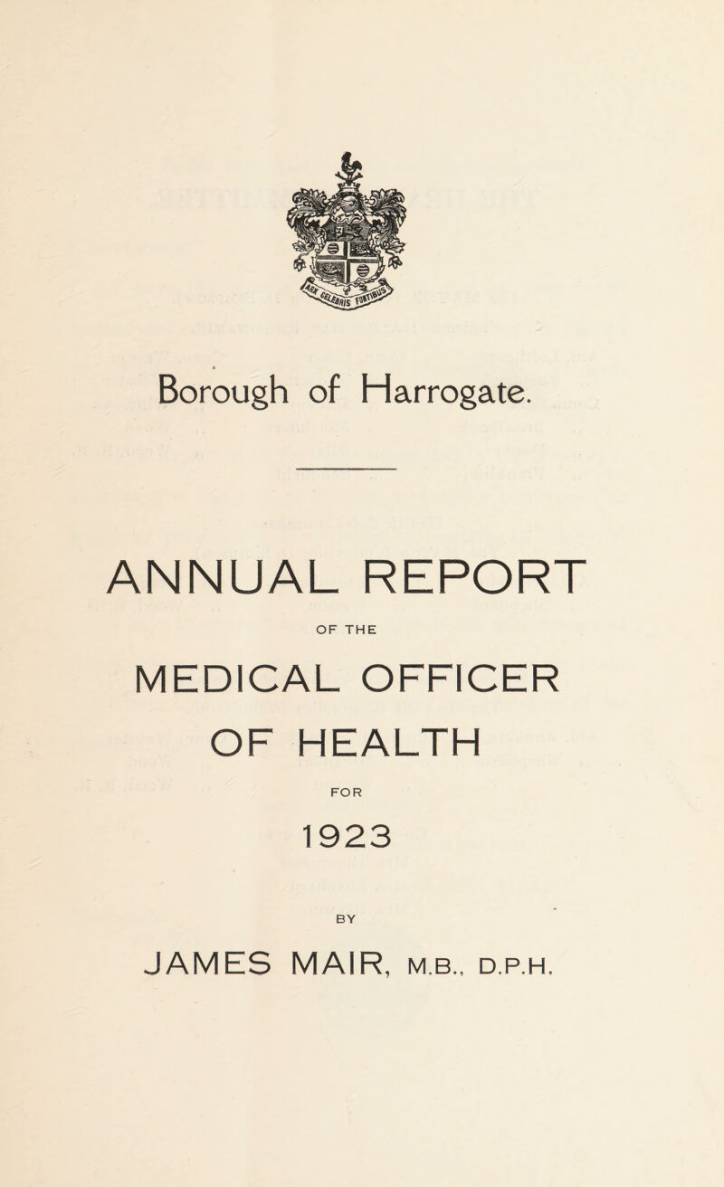 Borough of Harrogate. ANNUAL REPORT OF THE MEDICAL OFFICER OF HEALTH FOR 1923 BY JAMES MAIR, mb., d.p.h.