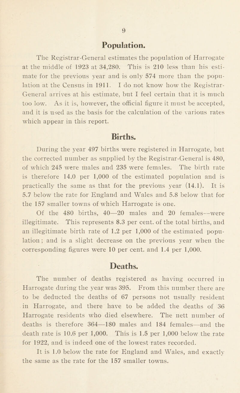 Population. The Registrar-General estimates the population of Harrogate at the middle of 1923 at 34,280. This is 210 less than his esti- mate for the previous year and is only 574 more than the popu- lation at the Census in 1911. I do not know how the Registrar- General arrives at his estimate, but I feel certain that it is much too low. As it is, however, the official figure it must be accepted, and it is used as the basis for the calculation of the various rates which appear in this report. Births. During the year 497 births were registered in Harrogate, but the corrected number as supplied by the Registrar-General is 480, of which 245 were males and 235 were females. The birth rate is therefore 14.0 per 1,000 of the estimated population and is practically the same as that for the previous year (14.l). It is 5.7 below the rate for England and Wales and 5.8 below that for the 157 smaller towns of which Harrogate is one. Of the 480 births, 40—20 males and 20 females—were illegitimate. This represents 8.3 per cent, of the total births, and an illegitimate birth rate of 1,2 per 1,000 of the estimated popu- lation ; and is a slight decrease on the previous year when the corresponding figures were 10 per cent, and 1.4 per 1,000. Deaths. The number of deaths registered as having occurred in Harrogate during the year was 395. From this number there are to be deducted the deaths of 67 persons not usually resident in Harrogate, and there have to be added the deaths of 36 Harrogate residents who died elsewhere. The nett number of deaths is therefore 364—180 males and 184 females—and the death rate is 10,6 per 1,000. This is 1.5 per 1,000 below the rate for 1922, and is indeed one of the lowest rates recorded. It is 1.0 below the rate for England and Wales, and exactly the same as the rate for the 157 smaller towns.