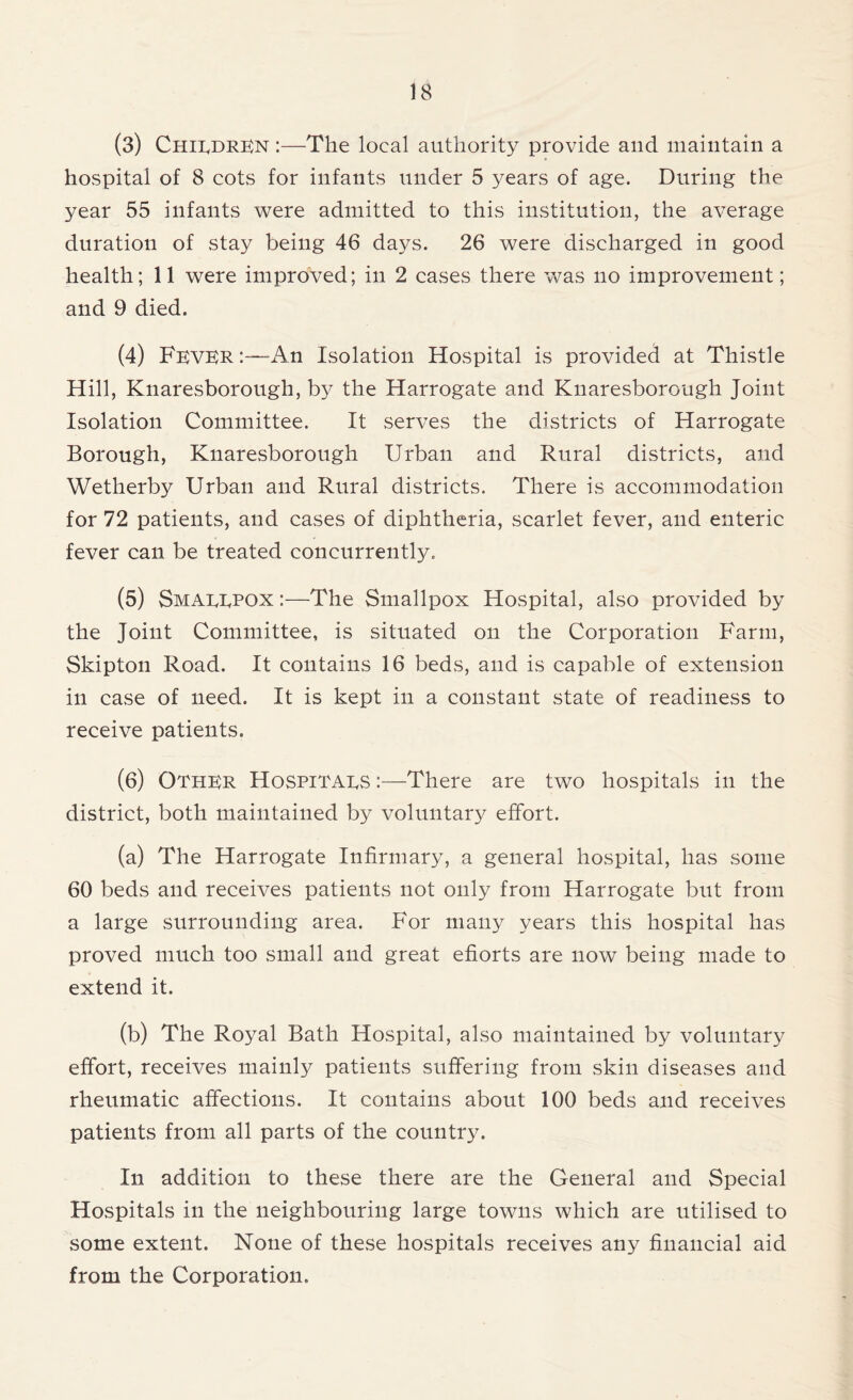 (3) Children :—The local authority provide and maintain a hospital of 8 cots for infants under 5 years of age. During the year 55 infants were admitted to this institution, the average duration of stay being 46 days. 26 were discharged in good health; 11 were improved; in 2 cases there was no improvement; and 9 died. (4) Fever :—An Isolation Hospital is provided at Thistle Hill, Knaresborough, by the Harrogate and Knaresborough Joint Isolation Committee. It serves the districts of Harrogate Borough, Knaresborough Urban and Rural districts, and Wetherby Urban and Rural districts. There is accommodation for 72 patients, and cases of diphtheria, scarlet fever, and enteric fever can be treated concurrently. (5) Smaeepox :—The Smallpox Hospital, also provided by the Joint Committee, is situated on the Corporation Farm, Skipton Road. It contains 16 beds, and is capable of extension in case of need. It is kept in a constant state of readiness to receive patients. (6) Other Hospitars There are two hospitals in the district, both maintained by voluntary effort. (a) The Harrogate Infirmary, a general hospital, has some 60 beds and receives patients not only from Harrogate but from a large surrounding area. For many years this hospital has proved much too small and great efforts are now being made to extend it. (b) The Royal Bath Hospital, also maintained by voluntary effort, receives mainly patients suffering from skin diseases and rheumatic affections. It contains about 100 beds and receives patients from all parts of the country. In addition to these there are the General and Special Hospitals in the neighbouring large towns which are utilised to some extent. None of these hospitals receives any financial aid from the Corporation.
