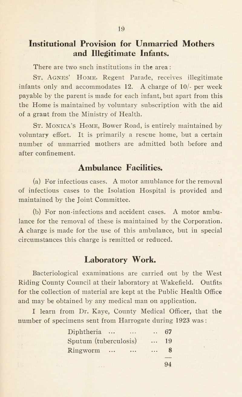 Institutional Provision for Unmarried Mothers and Illegitimate Infants. There are two such institutions in the area: St, Agnes’ Home, Regent Parade, receives illegitimate infants only and accommodates 12. A charge of 10/- per week payable by the parent is made for each infant, but apart from this the Home is maintained by voluntary subscription with the aid of a grant from the Ministry of Health. St. Monica’s Home, Bower Road, is entirely maintained by voluntary effort. It is primarily a rescue home, but a certain number of unmarried mothers are admitted both before and after confinement. Ambulance Facilities. (a) For infectious cases. A motor amublance for the removal of infectious cases to the Isolation Hospital is provided and maintained by the Joint Committee. (b) For non-infectious and accident cases. A motor ambu- lance for the removal of these is maintained by the Corporation. A charge is made for the use of this ambulance, but in special circumstances this charge is remitted or reduced. Laboratory Work. Bacteriological examinations are carried out by the West Riding County Council at their laboratory at Wakefield. Outfits for the collection of material are kept at the Public Health Office and may be obtained by any medical man on application. I learn from Dr. Kaye, County Medical Officer, that the number of specimens sent from Harrogate during 1923 was: Diphtheria ... ... .. 67 Sputum (tuberculosis) ••• 19 Ringworm ... ... ... 8 94