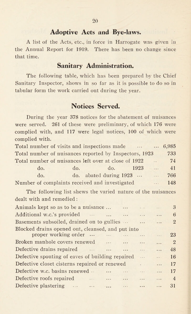 Adoptive Acts and Bye-laws. A list of the Acts, etc., in force in Harrogate was given in the Annual Report for 1919. There has been no change since that time. Sanitary Administration. The following table, which has been prepared by the Chief Sanitary Inspector, shows in so far as it is possible to do so in tabular form the work carried out during the year. Notices Served. During the year 378 notices for the abatement of nuisances were served. 261 of these were preliminary, of which 176 were complied with, and 117 were legal notices, 100 of which were complied with. Total number of visits and inspections made ••• ... 6,985 Total number of nuisances reported by Inspectors, 1923 733 Total number of nuisances left over at close of 1922 -• 74 do. do. do. 1923 ... 41 do. do. abated during 1923 ... 766 Number of complaints received and investigated 148 The following list shews the varied nature of the nuisances dealt with and remedied : Animals kept so as to be a nuisance ... ... • • 3 Additional w.c.’s provided ••• ... ... ... ... 6 Basements subsoiled, drained on to gullies ••• ... ... 2 Blocked drains opened out, cleansed, and put into proper working order ... • •• ... ... ... 23 Broken manhole covers renewed ••• ... ... ... 2 Defective drains repaired •• ... ... ••• ... 48 Defective spouting of eaves of building repaired ... •• 16 Defective closet cisterns repaired or renewed • ... 17 Defective w.c. basins renewed • • ... ••• ••• ... 17 Defective roofs repaired ... ... ••• ••• 4 Defective plastering ••• ... ••• ... ... 31