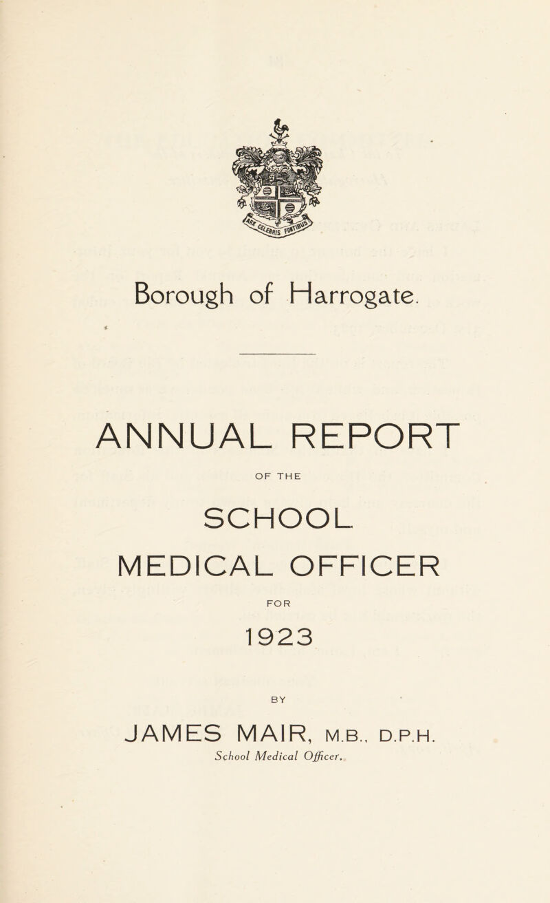 Borough of Harrogate. ANNUAL REPORT OF THE SCHOOL MEDICAL OFFICER FOR 1923 BY JAMES MAIR, mb., d.p.h. School Medical Officer.